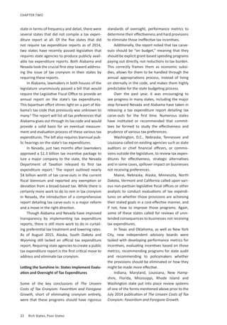 22	 Rich States, Poor States
CHAPTER TWO
state in terms of frequency and detail, there were
several states that did not compile a tax expen-
diture report at all. Of the five states that did
not require tax expenditure reports as of 2014,
two states have recently passed legislation that
requires state agencies to produce publicly avail-
able tax expenditure reports. Both Alabama and
Nevada took the crucial first step toward address-
ing the issue of tax cronyism in their states by
requiring these reports.
In Alabama, lawmakers in both houses of the
legislature unanimously passed a bill that would
require the Legislative Fiscal Office to provide an
annual report on the state’s tax expenditures.
This bipartisan effort shines light on a part of Ala-
bama’s tax code that previously was unknown to
many.6
The report will list all tax preferences that
Alabama gives out through its tax code and would
provide a solid basis for an eventual measure-
ment and evaluation process of these various tax
expenditures. The bill also requires biannual pub-
lic hearings on the state’s tax expenditures.
In Nevada, just two months after lawmakers
approved a $1.3 billion tax incentive package to
lure a major company to the state, the Nevada
Department of Taxation released its first tax
expenditure report.7
The report outlined nearly
$4 billion worth of tax carve-outs in the current
fiscal biennium and reported any exemption or
deviation from a broad-based tax. While there is
certainly more work to do to rein in tax cronyism
in Nevada, the introduction of a comprehensive
report detailing tax carve-outs is a major reform
and a move in the right direction.
Though Alabama and Nevada have improved
transparency by implementing tax expenditure
reports, there is still more work to do in curtail-
ing preferential tax treatment and lowering rates.
As of August 2015, Alaska, South Dakota and
Wyoming still lacked an official tax expenditure
report. Requiring state agencies to create a public
tax expenditure report is the first critical move to
address and eliminate tax cronyism.
Letting the Sunshine In: States Implement Evalu-
ation and Oversight of Tax Expenditures
Some of the key conclusions of The Unseen
Costs of Tax Cronyism: Favoritism and Foregone
Growth, short of eliminating cronyism entirely,
were that these programs should have rigorous
standards of oversight, performance metrics to
determine their effectiveness and hard provisions
to eliminate those ineffective tax incentives.
Additionally, the report noted that tax carve-
outs should be “on budget,” meaning that they
should be explicit grant-based spending programs
paying out directly, not reductions to tax burden.
This correctly frames them as economic subsi-
dies, allows for them to be handled through the
annual appropriations process, instead of living
on eternally in the code, and makes them highly
predictable for the state budgeting process.
Over the past year, it was encouraging to
see progress in many states, including the major
step forward Nevada and Alabama have taken in
releasing a tax expenditure report detailing tax
carve-outs for the first time. Numerous states
have instituted or recommended that commit-
tees be formed to study the effectiveness and
prudence of various tax preferences.
Washington, D.C., Nebraska, Tennessee and
Louisiana called on existing agencies such as state
auditors or chief financial officers, or commis-
sions outside the legislature, to review tax expen-
ditures for effectiveness, strategic alternatives
and in some cases, spillover impact on businesses
not receiving preferences.
Maine, Nebraska, Alaska, Minnesota, North
Dakota, Vermont and California called upon vari-
ous non-partisan legislative fiscal offices or other
analysts to conduct evaluations of tax expendi-
tures on whether those provisions are achieving
their stated goals in a cost-effective manner, and
if not, how to improve those programs. Again,
some of these states called for reviews of unin-
tended consequences to businesses not receiving
tax expenditures.
In Texas and Oklahoma, as well as New York
City, new independent advisory boards were
tasked with developing performance metrics for
incentives, evaluating incentives based on those
metrics, recommending programs for state audit
and recommending to policymakers whether
the provisions should be eliminated or how they
might be made more effective.
Indiana, Maryland, Louisiana, New Hamp-
shire, Florida, Mississippi, Rhode Island and
Washington state put into place review systems
of one of the forms mentioned above prior to the
July 2014 publication of The Unseen Costs of Tax
Cronyism: Favoritism and Foregone Growth.
 
