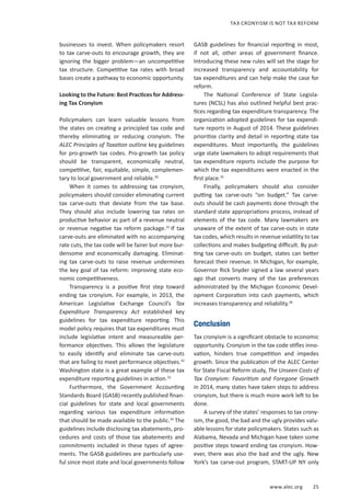 www.alec.org 25
TAX CRONYISM IS NOT TAX REFORM
businesses to invest. When policymakers resort
to tax carve-outs to encourage growth, they are
ignoring the bigger problem—an uncompetitive
tax structure. Competitive tax rates with broad
bases create a pathway to economic opportunity.
Looking to the Future: Best Practices for Address-
ing Tax Cronyism
Policymakers can learn valuable lessons from
the states on creating a principled tax code and
thereby eliminating or reducing cronyism. The
ALEC Principles of Taxation outline key guidelines
for pro-growth tax codes. Pro-growth tax policy
should be transparent, economically neutral,
competitive, fair, equitable, simple, complemen-
tary to local government and reliable.30
When it comes to addressing tax cronyism,
policymakers should consider eliminating current
tax carve-outs that deviate from the tax base.
They should also include lowering tax rates on
productive behavior as part of a revenue neutral
or revenue negative tax reform package.31
If tax
carve-outs are eliminated with no accompanying
rate cuts, the tax code will be fairer but more bur-
densome and economically damaging. Eliminat-
ing tax carve-outs to raise revenue undermines
the key goal of tax reform: improving state eco-
nomic competitiveness.
Transparency is a positive first step toward
ending tax cronyism. For example, in 2013, the
American Legislative Exchange Council’s Tax
Expenditure Transparency Act established key
guidelines for tax expenditure reporting. This
model policy requires that tax expenditures must
include legislative intent and measureable per-
formance objectives. This allows the legislature
to easily identify and eliminate tax carve-outs
that are failing to meet performance objectives.32
Washington state is a great example of these tax
expenditure reporting guidelines in action.33
Furthermore, the Government Accounting
Standards Board (GASB) recently published finan-
cial guidelines for state and local governments
regarding various tax expenditure information
that should be made available to the public.34
The
guidelines include disclosing tax abatements, pro-
cedures and costs of those tax abatements and
commitments included in these types of agree-
ments. The GASB guidelines are particularly use-
ful since most state and local governments follow
GASB guidelines for financial reporting in most,
if not all, other areas of government finance.
Introducing these new rules will set the stage for
increased transparency and accountability for
tax expenditures and can help make the case for
reform.
The National Conference of State Legisla-
tures (NCSL) has also outlined helpful best prac-
tices regarding tax expenditure transparency. The
organization adopted guidelines for tax expendi-
ture reports in August of 2014. These guidelines
prioritize clarity and detail in reporting state tax
expenditures. Most importantly, the guidelines
urge state lawmakers to adopt requirements that
tax expenditure reports include the purpose for
which the tax expenditures were enacted in the
first place.35
Finally, policymakers should also consider
putting tax carve-outs “on budget.” Tax carve-
outs should be cash payments done through the
standard state appropriations process, instead of
elements of the tax code. Many lawmakers are
unaware of the extent of tax carve-outs in state
tax codes, which results in revenue volatility to tax
collections and makes budgeting difficult. By put-
ting tax carve-outs on budget, states can better
forecast their revenue. In Michigan, for example,
Governor Rick Snyder signed a law several years
ago that converts many of the tax preferences
administrated by the Michigan Economic Devel-
opment Corporation into cash payments, which
increases transparency and reliability.36
Conclusion
Tax cronyism is a significant obstacle to economic
opportunity. Cronyism in the tax code stifles inno-
vation, hinders true competition and impedes
growth. Since the publication of the ALEC Center
for State Fiscal Reform study, The Unseen Costs of
Tax Cronyism: Favoritism and Foregone Growth
in 2014, many states have taken steps to address
cronyism, but there is much more work left to be
done.
A survey of the states’ responses to tax crony-
ism, the good, the bad and the ugly provides valu-
able lessons for state policymakers. States such as
Alabama, Nevada and Michigan have taken some
positive steps toward ending tax cronyism. How-
ever, there was also the bad and the ugly. New
York’s tax carve-out program, START-UP NY only
 