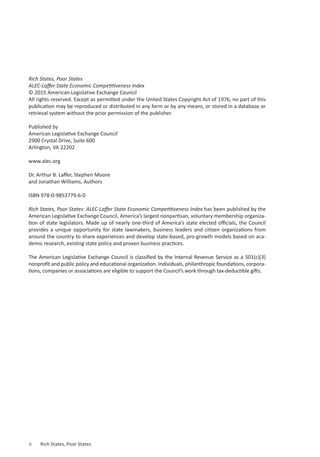 Rich States, Poor States
ALEC-Laffer State Economic Competitiveness Index
© 2015 American Legislative Exchange Council
All rights reserved. Except as permitted under the United States Copyright Act of 1976, no part of this
publication may be reproduced or distributed in any form or by any means, or stored in a database or
retrieval system without the prior permission of the publisher.
Published by
American Legislative Exchange Council
2900 Crystal Drive, Suite 600
Arlington, VA 22202
www.alec.org
Dr. Arthur B. Laffer, Stephen Moore
and Jonathan Williams, Authors
ISBN 978-0-9853779-6-0
Rich States, Poor States: ALEC-Laffer State Economic Competitiveness Index has been published by the
American Legislative Exchange Council, America’s largest nonpartisan, voluntary membership organiza-
tion of state legislators. Made up of nearly one-third of America’s state elected officials, the Council
provides a unique opportunity for state lawmakers, business leaders and citizen organizations from
around the country to share experiences and develop state-based, pro-growth models based on aca-
demic research, existing state policy and proven business practices.
The American Legislative Exchange Council is classified by the Internal Revenue Service as a 501(c)(3)
nonprofit and public policy and educational organization. Individuals, philanthropic foundations, corpora-
tions, companies or associations are eligible to support the Council’s work through tax-deductible gifts.
ii	 Rich States, Poor States
 