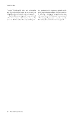 26	 Rich States, Poor States
CHAPTER TWO
“created” 76 jobs, while states such as Kentucky
and Connecticut tried to use tax carve-outs in a
misguided attempt to create economic growth.
Sustainable economic growth is best achieved
when all businesses and industries play by the
same set of rules. Rather than orchestrating com-
plex tax agreements, consumers should decide
which businesses succeed and which ones do not.
By following a strategy of competitive tax rates
with broad bases, which treats all businesses and
industries equally, states can reap the rewards
that come with sustainable economic growth.
 