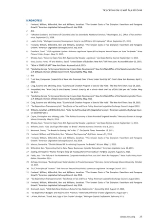 www.alec.org 27
TAX CRONYISM IS NOT TAX REFORM
(ENDNOTES)
1	 Freeland, William, Wilterdink, Ben and Williams, Jonathan. “The Unseen Costs of Tax Cronyism: Favoritism and Foregone
Growth.” American Legislative Exchange Council. July 2014.
2	 Ibid.
3	 “Effective October 1 the District of Columbia Sales Tax Extends to Additional Services.” Washington, D.C. Office of Tax and Rev-
enue. September 25, 2014.
4	 Lawler, Emily. “Michigan Economic Development Corp to Lay Off Up to 65 Employees.” MLive. September 15, 2015.
5	 Freeland, William, Wilterdink, Ben and Williams, Jonathan. “The Unseen Costs of Tax Cronyism: Favoritism and Foregone
Growth.” American Legislative Exchange Council. July 2014.
6	 Gundlach, Carol. “2015 Legislative Update: Alabama Legislature Passes Bill to Require Annual Report on State Tax Breaks.” Arise
Citizens’ Policy Project. May 21, 2015.
7	 Whaley, Sean. “Governor Signs Tesla Bills Approved by Nevada Legislature.” Las Vegas Review Journal. September 11, 2015.
8	 Story, Louise, Feher, Tiff and Watkins, David. “United States of Subsidies: New York.” NY Times.com. Accessed October 13, 2015.
9	 “What is START-UP NY?” New York State. Accessed July 6, 2015.
10	 “Marketing Service Performance Monitoring: Empire State Development.” New York State Office of the State Comptroller Thom-
as P. DiNapoli. Division of State Government Accountability. May 2015.
11	 Ibid.
12	 “Last Year, Companies Created 4% of New Jobs Promised Over 5 Years Under Start-Up NY.” Crain’s New York Business. April 3,
2015.
13	 Craig, Susanne and McKinley, Jesse. “Cuomo’s Job Creation Program Is Slow to Take Hold.” The New York Times. May 14, 2015.
14	 Sinquefield, Rex. “With Only 76 Jobs Created Cuomo’s Start-Up NY is a Bust—With the Cost of $697,368 per Job.” Forbes. May
29, 2015.
15	 “Marketing Service Performance Monitoring: Empire State Development.” New York State Office of the State Comptroller Thom-
as P. DiNapoli. Division of State Government Accountability. May 2015.
16	 Craig, Susanne and McKinley, Jesse. “Cuomo’s Job Creation Program Is Slow to Take Hold.” The New York Times. May 14, 2015.
17	 “Tax Expenditure Transparency Act.” Task Force on Tax and Fiscal Policy. American Legislative Exchange Council. August 2013.
18	 Williams, Jonathan and Wilterdink, Ben. “State Tax Cut Roundup: 2014 Legislative Session.” American Legislative Exchange Coun-
cil. December 2014.
19	 Coyne, Christopher and Moberg, Lotta. “The Political Economy of State-Provided Targeted Benefits.” Mercatus Center at George
Mason University. May 16, 2014.
20	 Whaley, Sean. “Governor Signs Tesla Bills Approved by Nevada Legislature.” Las Vegas Review Journal. September 11, 2015.
21	 Williams, Dave. “Gov. Deal Signs Mercedes Tax Break.” Atlanta Business Chronicle. May 6, 2015.
22	 Westneat, Danny. “Tax Breaks for Boeing: We’re No. 1.” The Seattle Times. November 13, 2013.
23	 Freeland, William and Wilterdink, Ben. “Missouri Tax Hypocrisy.” Red State. January 17, 2014.
24	 Freeland, William, Wilterdink, Ben and Williams, Jonathan. “The Unseen Costs of Tax Cronyism: Favoritism and Foregone
Growth.” American Legislative Exchange Council. July 2014.
25	 Marcus, Samantha. “Christie Vetoes Bill Scrutinizing Corporate Tax Breaks.” NJ.com. May 11, 2015.
26	 Wilterdink, Ben. “Connecticut Set to Raise Taxes, Businesses Consider Relocation.” American Legislator. June 16, 2015.
27	 Keating, Christopher. “Malloy Trying to Keep GE Headquarters in Connecticut.” Hartford Courant. August 24, 2015.
28	 Fields, Jess. “The Failure of Tax Abatements: Corporate Handouts That Just Don’t Work for Taxpayers.” Texas Public Policy Foun-
dation. December 2014.
29	 de Rugy, Veronique. “Ranking Known State Subsidies to Private Businesses.” Mercatus Center at George Mason University. October
15, 2014.
30	 “ALEC Principles of Taxation.” Task Force on Tax and Fiscal Policy. American Legislative Exchange Council. 2015.
31	 Freeland, William, Wilterdink, Ben and Williams, Jonathan. “The Unseen Costs of Tax Cronyism: Favoritism and Foregone
Growth.” American Legislative Exchange Council. July 2014.
32	 “Tax Expenditure Transparency Act.” Task Force on Tax and Fiscal Policy. American Legislative Exchange Council. August 2013.
33	 Freeland, William, Wilterdink, Ben and Williams, Jonathan. “The Unseen Costs of Tax Cronyism: Favoritism and Foregone
Growth.” American Legislative Exchange Council. July 2014.
34	 Bramwell, Jason. “GASB Sets New Disclosure Rules for Tax Abatements.” Accounting Web. August 17, 2015.
35	 “Tax Expenditure Budgets and Reports: Best Practices.” National Conference of State Legislatures. August 2014.
36	 LaFaive, Michael. “Good, Bad, Ugly of Gov. Snyder’s Budget.” Michigan Capitol Confidential. February 2011.
 