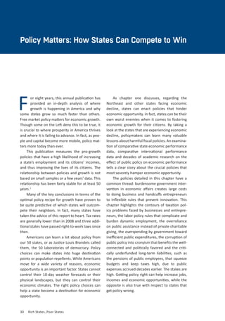 30	 Rich States, Poor States
F
Policy Matters: How States Can Compete to Win
or eight years, this annual publication has
provided an in-depth analysis of where
growth is happening in America and why
some states grow so much faster than others.
Free market policy matters for economic growth.
Though some on the Left deny this to be true, it
is crucial to where prosperity in America thrives
and where it is failing to advance. In fact, as peo-
ple and capital become more mobile, policy mat-
ters more today than ever.
This publication measures the pro-growth
policies that have a high likelihood of increasing
a state’s employment and its citizens’ incomes,
and thus improving the lives of its citizens. The
relationship between policies and growth is not
based on small samples or a few years’ data. This
relationship has been fairly stable for at least 50
years.1
Many of the key conclusions in terms of the
optimal policy recipe for growth have proven to
be quite predictive of which states will outcom-
pete their neighbors. In fact, many states have
taken the advice of this report to heart. Tax rates
are generally lower than in 2008 and three addi-
tional states have passed right-to-work laws since
then.
Americans can learn a lot about policy from
our 50 states, or as Justice Louis Brandeis called
them, the 50 laboratories of democracy. Policy
choices can make states into huge destination
points or population repellents. While Americans
move for a wide variety of reasons, economic
opportunity is an important factor. States cannot
control their 10-day weather forecasts or their
physical landscapes, but they can control their
economic climates. The right policy choices can
help a state become a destination for economic
opportunity.
As chapter one discusses, regarding the
Northeast and other states facing economic
decline, states can enact policies that hinder
economic opportunity. In fact, states can be their
own worst enemies when it comes to fostering
economic growth for their citizens. By taking a
look at the states that are experiencing economic
decline, policymakers can learn many valuable
lessons about harmful fiscal policies. An examina-
tion of comparative state economic performance
data, comparative international performance
data and decades of academic research on the
effect of public policy on economic performance
tells a clear story about the crucial policies that
most severely hamper economic opportunity.
The policies detailed in this chapter have a
common thread: burdensome government inter-
vention in economic affairs creates large costs
to doing business and handcuffs entrepreneurs
to inflexible rules that prevent innovation. This
chapter highlights the contours of taxation pol-
icy problems faced by businesses and entrepre-
neurs, the labor policy rules that complicate and
burden dynamic employment, the overreliance
on public assistance instead of private charitable
giving, the overspending by government toward
inefficient public expenditures, the corruption of
public policy into cronyism that benefits the well-
connected and politically favored and the criti-
cally underfunded long-term liabilities, such as
the pensions of public employees, that squeeze
budgets and keep taxes high, due to public
expenses accrued decades earlier. The stakes are
high. Getting policy right can help increase jobs,
incomes and economic opportunities, while the
opposite is also true with respect to states that
get policy wrong.
 