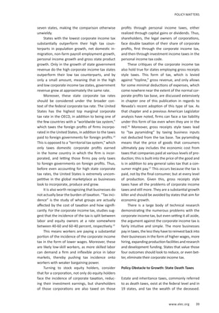 www.alec.org 39
POLICY MATTERS
seven states, making the comparison otherwise
unwieldy.
States with the lowest corporate income tax
substantially outperform their high tax coun-
terparts in population growth, net domestic in-
migration, non-farm payroll employment growth,
personal income growth and gross state product
growth. Only in the growth of state government
revenue do the high corporate income tax states
outperform their low tax counterparts, and by
only a small amount, meaning that in the high
and low corporate income tax states, government
revenue grew at approximately the same rate.
Moreover, these state corporate tax rates
should be considered under the broader con-
text of the federal corporate tax rate. The United
States has the highest top marginal corporate
tax rate in the OECD, in addition to being one of
the few countries with a “worldwide tax system,”
which taxes the foreign profits of firms incorpo-
rated in the United States, in addition to the taxes
paid to foreign governments for foreign profits.14
This is opposed to a “territorial tax system,” which
only taxes domestic corporate profits earned
in the home country in which the firm is incor-
porated, and letting those firms pay only taxes
to foreign governments on foreign profits. Thus,
before even accounting for high state corporate
tax rates, the United States is extremely uncom-
petitive in the global marketplace as businesses
look to incorporate, produce and grow.
It is also worth recognizing that businesses do
not actually bear the burden of taxation. “Tax inci-
dence” is the study of what groups are actually
affected by the cost of taxation and how signifi-
cantly. For the corporate income tax, studies sug-
gest that the incidence of the tax is split between
labor and equity owners at a rate somewhere
between 40-60 and 60-40 percent, respectively.15
This means workers are paying a substantial
portion of the incidence of the corporate income
tax in the form of lower wages. Moreover, these
are likely low-skill workers, as more skilled labor
can demand a firm and inflexible price in labor
markets, thereby pushing tax incidence onto
workers with weaker bargaining power.
Turning to stock equity holders, consider
that for a corporation, not only do equity holders
face the incidence of corporate taxation, reduc-
ing their investment earnings, but shareholders
of those corporations are also taxed on those
profits through personal income taxes, either
realized through capital gains or dividends. Thus,
shareholders, the legal owners of corporations,
face double taxation of their share of corporate
profits, first through the corporate income tax,
and then through investment income taxes in the
personal income tax code.
These critiques of the corporate income tax
also hold true for states employing gross receipts
style taxes. This form of tax, which is levied
against “topline,” gross revenue, and only allows
for some minimal deductions of expenses, which
come nowhere near the extent of the normal cor-
porate profits tax base, are discussed extensively
in chapter one of this publication in regards to
Nevada’s recent adoption of this type of tax. As
that chapter and a previous American Legislator
analysis have noted, firms can face a tax liability
under this form of tax even when they are in the
red.16
Moreover, gross receipts style taxes lead
to “tax pyramiding” by taxing business inputs
not deducted from the tax base. Tax pyramiding
means that the price of goods that consumers
ultimately pay includes the economic cost from
taxes that companies paid at various levels of pro-
duction; this is built into the price of the good and
is in addition to any general sales tax that a con-
sumer might pay.17
This occurs because the tax is
paid, not by the final consumer, but at every level
of production. Given this, gross receipts style
taxes have all the problems of corporate income
taxes and still more. They are a substantial growth
killer and should be avoided by states that aim for
economic growth.
There is a large body of technical research
demonstrating the numerous problems with the
corporate income tax, but even setting it all aside,
the argument against the corporate income tax is
fairly intuitive and simple. The more businesses
pay in taxes, the less they have to reinvest back into
their businesses in the form of higher wages, more
hiring, expanding production facilities and research
and development funding. States that value those
four outcomes should look to reduce, or even bet-
ter, eliminate their corporate income tax.
Policy Obstacle to Growth: State Death Taxes
Estate and inheritance taxes, commonly referred
to as death taxes, exist at the federal level and in
19 states, and tax the wealth of the deceased.
 