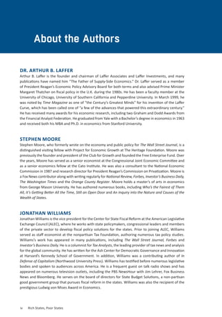 About the Authors
DR. ARTHUR B. LAFFER
Arthur B. Laffer is the founder and chairman of Laffer Associates and Laffer Investments, and many
publications have named him “The Father of Supply-Side Economics.” Dr. Laffer served as a member
of President Reagan’s Economic Policy Advisory Board for both terms and also advised Prime Minister
Margaret Thatcher on fiscal policy in the U.K. during the 1980s. He has been a faculty member at the
University of Chicago, University of Southern California and Pepperdine University. In March 1999, he
was noted by Time Magazine as one of “the Century’s Greatest Minds” for his invention of the Laffer
Curve, which has been called one of “a few of the advances that powered this extraordinary century.”
He has received many awards for his economic research, including two Graham and Dodd Awards from
the Financial Analyst Federation. He graduated from Yale with a Bachelor’s degree in economics in 1963
and received both his MBA and Ph.D. in economics from Stanford University.
STEPHEN MOORE
Stephen Moore, who formerly wrote on the economy and public policy for The Wall Street Journal, is a
distinguished visiting fellow with Project for Economic Growth at The Heritage Foundation. Moore was
previously the founder and president of the Club for Growth and founded the Free Enterprise Fund. Over
the years, Moore has served as a senior economist at the Congressional Joint Economic Committee and
as a senior economics fellow at the Cato Institute. He was also a consultant to the National Economic
Commission in 1987 and research director for President Reagan’s Commission on Privatization. Moore is
a Fox News contributor along with writing regularly for National Review, Forbes, Investor’s Business Daily,
The Washington Times and the Orange County Register. Moore holds a master’s of arts in economics
from George Mason University. He has authored numerous books, including Who’s the Fairest of Them
All, It’s Getting Better All the Time, Still an Open Door and An Inquiry into the Nature and Causes of the
Wealth of States.
JONATHAN WILLIAMS
Jonathan Williams is the vice president for the Center for State Fiscal Reform at the American Legislative
Exchange Council (ALEC), where he works with state policymakers, congressional leaders and members
of the private sector to develop fiscal policy solutions for the states. Prior to joining ALEC, Williams
served as staff economist at the nonpartisan Tax Foundation, authoring numerous tax policy studies.
Williams’s work has appeared in many publications, including The Wall Street Journal, Forbes and
Investor’s Business Daily. He is a columnist for Tax Analysts, the leading provider of tax news and analysis
for the global community. He has written for the Ash Center for Democratic Governance and Innovation
at Harvard’s Kennedy School of Government. In addition, Williams was a contributing author of In
Defense of Capitalism (Northwood University Press). Williams has testified before numerous legislative
bodies and spoken to audiences across America. He is a frequent guest on talk radio shows and has
appeared on numerous television outlets, including the PBS NewsHour with Jim Lehrer, Fox Business
News and Bloomberg. He serves on the board of directors for State Budget Solutions, a non-partisan
good government group that pursues fiscal reform in the states. Williams was also the recipient of the
prestigious Ludwig von Mises Award in Economics.
iv	 Rich States, Poor States
 