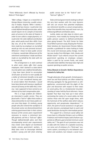 50	 Rich States, Poor States
CHAPTER THREE
“Think Millennials Aren’t Affected by Pension
Reform? Think Again.”
“After college, I began as a researcher at
George Mason University, a public univer-
sity in Fairfax, Virginia. When I started, I
was offered two choices: I could enter into
astatedefined-benefitpensionplan,which
would require me to compile at least five
years of service to the state of Virginia in
order to ever collect a single payment, or I
could enter the state defined-contribution
plan, which works much like a 401k. From
day one, all of the retirement contribu-
tions made by my employer on my behalf
would go into my own personal account.
Whenever I chose to leave public service
in Virginia, I would take 100 percent of the
retirement contributions I made and those
made on my behalf by the state with me
to my next job.
This arrangement is in stark contrast
to what some states offer their young
employees. Had I started in a state where
my only option was a defined-benefit plan,
I may have been forced to accumulate
10-20 years of service to even qualify for
a dollar of retirement benefits to be paid
to me. If I ever considered leaving pub-
lic service before that threshold, I would
have been faced with leaving a significant
amount of money on the table that, in the-
ory, I was supposed to have earned as an
element of my total compensation plan.
This is a huge problem for millenni-
als interested in public service. They are
faced with a “lock-in” effect that creates a
sharp disincentive to ever leave public ser-
vice once they begin. Or similarly, young
people who first entered the workforce in
the private sector are disincentivized from
entering government later in their careers
because of the service years requirement
necessary to receive a retirement ben-
efit payment; call this a “lock-out” effect.
Though defined-benefit plans and their
accompanying service year requirements
may create some degree of incentivized
loyalty among government workers, it
likely does more to discourage talented
workers—young and old—from entering
public service due to the “lock-in” and
“lock-out” effects.”49
State and local governments looking to attract
the very best workers with the most dynamic
skill sets can ensure that potential employees
see retirement benefits as actual compensation,
rather than benefits they may well never earn, by
embracing defined-contribution plans.
Luckily, states can take steps to reform pub-
lic pensions, most notably by moving their state
public pension systems to defined-contribution
plans going forward. The ALEC Center for State
Fiscal Reform pension study, Keeping the Promise:
State Solutions for Government Pension Reform,
provides a guidebook for states looking to make
this crucial and necessary policy change, includ-
ing case studies from Michigan, Utah, Alaska and
Rhode Island.50
Such reforms ensure the current
government spending on employee compen-
sation is paid for by current funds, and avoid
unfunded state liabilities that keep taxes high and
squeeze spending on public services.
Policy Obstacle to Growth: Welfare Dependence
Instead of a Safety Net
Though advocates of pro-growth, limited govern-
ment tax and fiscal policies are often viewed by
left-wing apologists for big government as anti-
egalitarian, unconcerned with the plight of the
poor and draconian with respect to their views
on social policy, this is a fundamental misunder-
standing of views held by fiscal reformers. House
Speaker Paul Ryan may have put it best when
contrasting the notion of a social safety net that
catches those who fall upon tough times, with
the hammock of the welfare state which reduces
opportunity and perpetuates dependence.51
In
short, the point of social assistance is to get peo-
ple who become unemployed back to work and
avoid destitution during this intermediate period.
The support for a minimum social safety net
traces back to influential thinkers such as Milton
Friedman and Friedrich Hayek, both of whom sup-
ported an efficient, goal-oriented minimum social
safety net.52
The goal of such provisions was not
at odds with the notion of a capitalist economy,
nor some sort of embrace of a “third-way” eco-
nomic system, consisting of a mix between capi-
talism and socialism, but instead a social insur-
 