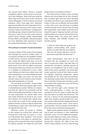 58	 Rich States, Poor States
CHAPTER THREE
into account these effects. Charity is uniquely
equipped to address a wide variety of social con-
cerns and challenges. States that have voted for
lower taxes tend to give more of their income to
charity, filling gaps in social assistance and social
endeavors where those gaps exist. Moreover,
taxes directly affect the level and growth of chari-
table giving by lowering current income, lower-
ing future income and otherwise “crowding out”
charitable giving as citizens decide that the more
they pay in taxes, the less they need to give to
private charity. Through a better understanding
of these effects and tradeoffs, state policymakers
can more effectively make decisions to respect
the hardworking taxpayers in their states.
Policy Obstacle to Growth: Forced-Unionization
In previous editions of this study, we have argued
that although the economic outlook index’s 15
crucial policy variables are not weighted, taxation
on state income—personal, investment and busi-
ness—along with right-to-work laws, are by far
the most important elements of state economic
performance. This is still true. Right-to-work laws
are provisions that ensure workers are not forced
as a condition of employment to join a labor
union. Workers are free to join a labor union, and
their membership is in no way inhibited by these
laws, but if a labor union does not serve their
interests, they are free to decline union member-
ship while keeping their current job.
Far from being “anti-worker,” as many oppo-
nents of right-to-work have argued, right-to-work
is emphatically pro-worker. Workers are empow-
ered with the right of free association and the
right to freely determine whether a labor union,
or more importantly, the specific labor union
they would otherwise be forced to join, serves
their interest. This includes their specific inter-
ests at their job, as well as their outside private
political interests, as they are able to refrain from
contributing to a labor union with political goals
not aligned with their own.
Moreover, unions are forced to respond
to their workers by serving their interests and
ensuring that union dues are spent in a man-
ner that benefits their members.64
This consists
of spending time and capital on collective bar-
gaining, and ensuring that fees that are optional
for political activities are indeed the only funds
being used for such political activities.65
The repercussions of labor unions not being
efficient and accountable will be that members
who no longer agree with the union’s spending
and efforts will refuse to join, leaving the coffers
empty. If unions are as effective and accountable
as they claim to be, they will have no problem
retaining members that truly feel they are being
well represented. Union leaders must work hard
toward the goal of aligning members and labor
representatives to a common interest that serves
the members better. The unions have noticed
these shortfalls, with AFSCME President Lee
Saunders stating:
“I think we took things for granted, we
stopped communicating with people,
because we didn’t feel like we needed to.
That was the wrong approach, and we
don’t want to fall back into that trap.”66
Union representatives have been far too
removed from the workplace for some time
now in forced-union states, with little focus on
membership recruitment, partially because all
workers are compelled by law to fund a large
share of the union’s operations. Too many labor
unions spend too much of their funds on politi-
cal activities, leadership conferences, salaries
and benefits for the union staff and overhead.
This spending includes dollars from workers who
have no interest in being union members, as well
as members that support the union but feel the
representation is lacking.
Time and time again union members feel
either underrepresented, or worse, not rep-
resented at all by the union to which they pay
full union dues or so-called “fair share fees.” The
fees are, in theory, for the collective bargaining
rights that members should benefit from; how-
ever, workers often feel their bargaining interests
are underserved by labor unions. These mount-
ing frustrations call into question the benefits of
these fees and on what they are being spent.
Right-to-work provides workers the opportu-
nity to exert real influence in their relationship
with their union. Far from ineffectual complain-
ing and weak influence in labor union elections,
workers can simply walk away from a union not
serving their interests. The right of true free
choice in labor relations, much as it exists among
 