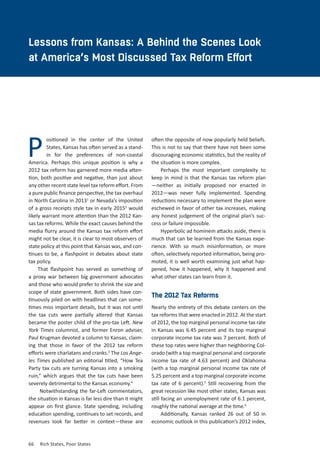 66	 Rich States, Poor States
CHAPTER TWO
ositioned in the center of the United
States, Kansas has often served as a stand-
in for the preferences of non-coastal
America. Perhaps this unique position is why a
2012 tax reform has garnered more media atten-
tion, both positive and negative, than just about
any other recent state level tax reform effort. From
a pure public finance perspective, the tax overhaul
in North Carolina in 20131
or Nevada’s imposition
of a gross receipts style tax in early 20152
would
likely warrant more attention than the 2012 Kan-
sas tax reforms. While the exact causes behind the
media flurry around the Kansas tax reform effort
might not be clear, it is clear to most observers of
state policy at this point that Kansas was, and con-
tinues to be, a flashpoint in debates about state
tax policy.
That flashpoint has served as something of
a proxy war between big government advocates
and those who would prefer to shrink the size and
scope of state government. Both sides have con-
tinuously piled on with headlines that can some-
times miss important details, but it was not until
the tax cuts were partially altered that Kansas
became the poster child of the pro-tax Left. New
York Times columnist, and former Enron adviser,
Paul Krugman devoted a column to Kansas, claim-
ing that those in favor of the 2012 tax reform
efforts were charlatans and cranks.3
The Los Ange-
les Times published an editorial titled, “How Tea
Party tax cuts are turning Kansas into a smoking
ruin,” which argues that the tax cuts have been
severely detrimental to the Kansas economy.4
Notwithstanding the far-Left commentators,
the situation in Kansas is far less dire than it might
appear on first glance. State spending, including
education spending, continues to set records, and
revenues look far better in context—these are
P
Lessons from Kansas: A Behind the Scenes Look
at America’s Most Discussed Tax Reform Effort
often the opposite of now popularly held beliefs.
This is not to say that there have not been some
discouraging economic statistics, but the reality of
the situation is more complex.
Perhaps the most important complexity to
keep in mind is that the Kansas tax reform plan
—neither as initially proposed nor enacted in
2012—was never fully implemented. Spending
reductions necessary to implement the plan were
eschewed in favor of other tax increases, making
any honest judgement of the original plan’s suc-
cess or failure impossible.
Hyperbolic ad hominem attacks aside, there is
much that can be learned from the Kansas expe-
rience. With so much misinformation, or more
often, selectively reported information, being pro-
moted, it is well worth examining just what hap-
pened, how it happened, why it happened and
what other states can learn from it.
The 2012 Tax Reforms
Nearly the entirety of this debate centers on the
tax reforms that were enacted in 2012. At the start
of 2012, the top marginal personal income tax rate
in Kansas was 6.45 percent and its top marginal
corporate income tax rate was 7 percent. Both of
these top rates were higher than neighboring Col-
orado (with a top marginal personal and corporate
income tax rate of 4.63 percent) and Oklahoma
(with a top marginal personal income tax rate of
5.25 percent and a top marginal corporate income
tax rate of 6 percent).5
Still recovering from the
great recession like most other states, Kansas was
still facing an unemployment rate of 6.1 percent,
roughly the national average at the time.6
Additionally, Kansas ranked 26 out of 50 in
economic outlook in this publication’s 2012 index,
 