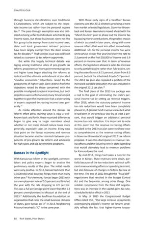 68	 Rich States, Poor States
CHAPTER FOUR
through business classifications over traditional
C-Corporations, which are subject to the corpo-
rate income tax rather than the personal income
tax.13
The pass-through exemption was also criti-
cized as being unfair to individuals who had to pay
income taxes, but those businesses were not the
first group to be exempt from state income taxes;
state and local government retirees’ pensions
have been largely exempt from the state income
tax for decades.14
That fairness issue was oddly not
raised as a concern by tax reform opponents.
But while this largely technical debate was
raging among traditional allies of pro-growth tax
reform, proponents of more government programs
and higher taxes began attacking the reforms as
radical and the ultimate embodiment of so-called
“voodoo economics.” Objections raised by the
proponents of higher taxes were distinct from the
objections raised by those concerned with the
possible misaligned structural incentives, but both
objections were unfortunately many times lumped
together to give the impression that a wide variety
of experts opposed decreasing income taxes gen-
erally.15
As media attention around the Kansas tax
reform effort grew, starting what is now a well-
known back and forth, these nuanced differences
began to give way to larger narratives about
whether or not states should reduce taxes more
generally, especially taxes on income. Every new
data point on the Kansas economy and revenue
situation became another skirmish between pro-
ponents of pro-growth tax reform and advocates
for high taxes and big government programs.
Kansas in the Spotlight
With Kansas tax reform in the spotlight, commen-
tators and policy experts began to analyze the
preliminary results of the plan. The initial results
were very positive. In 2012, Kansas had more than
15,000 new small business filings; more than in any
other year.16
Furthermore, Kansas began 2013 with
an unemployment rate of 5.5 percent and finished
the year with the rate dropping to 4.9 percent.
This was a full percentage point lower than the 5.9
percent unemployment in Missouri at the end of
2013.17
Additionally, the Kauffman Foundation, an
organization that rates the small business climates
of states, gave Kansas an “A” in 2013. Neighboring
Missouri received a “C” in the same year.
With these early signs of a healthier Kansas
economy and the 2012 elections providing a more
free market oriented legislature, Governor Brown-
back and Kansas lawmakers moved ahead with the
“March to Zero” plan to phase out the income tax
bypassingmoretaxreductions,thegreatestimpact
of which occurred in later years, along with some
revenue offsets that went into effect immediately.
Additional cuts to the personal income tax were
set to phase in over five years to lower the rate to
2.3 percent on the first $30,000 of income and 3.9
percent on income over that. In terms of revenue
offsets, the legislature allowed a sales tax increase
to only partially expire rather than fully expire, set-
ting the overall rate at 6.15 percent, down from 6.3
percent, but not the scheduled drop to 5.7 percent.
The 2013 tax plan also repealed a portion of the
increased standard deduction that was included in
the original 2012 tax plan.18
The final piece of the 2013 tax package was
a nod to the goal of eliminating the state’s per-
sonal income tax by setting up revenue triggers.
After 2018, when the statutory personal income
tax rate reductions would have been completely
phased in, if general fund revenue exceeded what
it had been in the previous year by at least 2 per-
cent, that would trigger an additional personal
income tax rate reduction. It is important to note
at this point that the revenue increasing offsets
included in the 2013 tax plan were nowhere near
as comprehensive as the revenue raising offsets
in Governor Brownback’s original 2012 tax reform
proposal. It was this discrepancy in revenue rais-
ing offsets and the failure to rein in state spending
that would ultimately lead to revenue problems
for Kansas down the road.
By mid-2013, things had taken a turn for the
worse in Kansas. State revenues were down, par-
tially because of the tax reductions without suffi-
cient revenue raising offsets or spending restraint,
but also because of changes in federal tax law at
the time. The end of 2012 brought the “fiscal cliff”
negotiations that resulted in the Budget Control
Act and the Sequester, among other things. One
notable compromise from the fiscal cliff negotia-
tions was an increase in the capital gains tax rate,
scheduled to take effect in 2013.
In May of 2013 the Congressional Budget
Office noted that, “The large increase in payments
accompanying people’s income tax returns prob-
ably reflects the fact that higher-income taxpay-
 