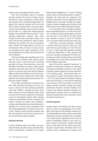 70	 Rich States, Poor States
CHAPTER FOUR
despite some encouraging economic trends.
Even with the positive impact of increased
economic growth from the tax changes, Kansas
still failed to reduce spending to a point where
there would not be a projected budget deficit. An
August 2012 dynamic analysis from the Kansas
Policy Institute projected that a one-time adjust-
ment to state spending of just 8.5 percent would
put the state on a viable path toward balanced
budgets and sustainable revenue growth.25
These
spending adjustments, however, were never
enacted and the state continued to spend more
than it had and was projected to collect in taxes;
bolstering the narrative that the tax reductions
alone “caused” the budget deficits. This was not
new behavior either, as Figure 17 shows, Kansas
has increased actual annual spending by more
than $2.94 billion since 1995, much more than the
rate of inflation.26
If Kansas had kept state spending more in line
with the rate of inflation, state revenue would
have been able to cover that level of increased
spending. As Figure 18 demonstrates, even with
the effect of the 2012 tax reforms, state revenue
collections have been above the rate of inflation
overall. Tax revenue grew 28.4 percent between
2004 and 2014 while inflation was only 24.3 per-
cent; official revenue estimates from April 2015
(based on then-existent law) had tax revenue con-
tinuing to outpace inflation.
It is an often overlooked but crucial point that
both state spending and general fund tax rev-
enues in Kansas had been growing consistently
more than inflation; spending just grew much
faster. Perhaps the most significant lesson states
can learn from the Kansas experience is that taxes
cannot be dramatically reduced while spending
continues to dramatically increase. However, law-
makers’ reluctance to reduce state spending is
certainly understandable. Even small reductions in
spending, or in some cases just reductions in the
rate of spending growth, can lead to cries of “dra-
conian” slashes to state spending. Nowhere was
this more prevalent in the Kansas context than in
the area of state education spending.
Education Spending
To those following state fiscal policy, and espe-
cially the Kansas tax reform saga, claims like these
will be commonplace: “Education is the newest
target of Kansas Budget Cuts,”27
or even, “Slashing
Income Taxes and Slashing Education Funding.”28
Headlines like these give the impression that
Governor Brownback and the legislature took a
sledgehammer to education funding. Here again,
however, baseline budgeting and rhetorical tricks
help to obscure the reality of education funding.
As in most other states, education funding in
Kansas did slightly decline as a result of the reces-
sion; average per-pupil funding dipped 3 percent
over two years, to $12,283 for the 2011 school
year. However, contrary to claims of “dramatic
cuts,” per-pupil funding increased each year since.
Furthermore, per-pupil education spending
in Kansas, which was $13,124 in 2015, set a new
record for per-pupil funding—for the third year
in a row.29
In fact, total state education spending
in 2015 was $6.08 billion in 2015, setting a new
record for education spending for the fourth con-
secutive year. Figure 19 shows these record levels
of spending are far above what spending simply
tied to inflation would reach.
Some of the claims regarding “reductions” in
education funding have centered on reductions
in previously scheduled increases to one aspect
of funding, without regard to increases elsewhere
in the funding system. Government often por-
trays getting a smaller than desired increase as
a “cut” but state funding of education increased
every year since 2011. It is also worth noting that
most research on the topic shows no actual link
between greater education funding and student
performance beyond a minimum baseline. Even
if Kansas had reduced education spending as it
did during the recession, there is no evidence the
reduction would lead to worse outcomes in terms
of student achievement.30
Credit Downgrades
Another aspect to the Kansas tax reform contro-
versy has been the downgrading of the state’s
debt. In late April of 2014, Moody’s Investors Ser-
vice downgraded the rating on Kansas bond debt,
reflecting a perceived increased risk to investors
in the state’s bonds. Opponents of the 2012 tax
reforms immediately jumped on the news as a
time to reflect on the state’s “mistake” and make
plans to move away from the reforms by increas-
ing taxes. Despite these immediate calls for tax
increases, there is absolutely no evidence from
 