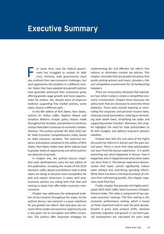 EXECUTIVE SUMMARY
www.alec.org vii
Executive Summary
For some time now the federal govern-
ment has struggled to resolve its debt
crisis. Similarly, state governments must
also confront their own economic challenges, but
each approaches this problem in a different man-
ner. States that have adopted pro-growth policies
have generally witnessed their economies grow,
offering greater wage growth and more opportu-
nities for citizens. Yet, despite years of empirical
evidence supporting free market policies, some
states choose a different path.
In this 8th edition of Rich States, Poor States,
authors Dr. Arthur Laffer, Stephen Moore and
Jonathan Williams analyze policy choices made
throughoutthe50states,andwhetherornotthose
choices have been conducive to economic compet-
itiveness. The authors provide the 2015 ALEC-Laf-
fer State Economic Competitiveness Index, based
on state economic variables. The empirical evi-
dence and analysis contained in this edition of Rich
States, Poor States makes clear which policies lead
to greater levels of opportunity and which policies
are obstacles to growth.
In chapter one, the authors discuss impor-
tant state developments since the last edition of
this publication, including the results of the 2014
elections. Laffer, Moore and Williams look at what
states are doing to become more competitive for
jobs and capital. Americans in states with poor
economic policies are voting with their feet and
moving to states that offer better economic envi-
ronments.
Chapter two addresses the widespread prob-
lem of tax cronyism throughout the states. As the
authors discuss, tax cronyism is a poor substitute
for pro-growth tax reform. Not only does tax cro-
nyism fail to create real economic opportunity, but
it also gives rise to corruption and stifles innova-
tion. The authors offer important strategies for
implementing fair and effective tax reform that
reduces or eliminates cronyist tax policies. This
chapter concludes that pro-growth tax policy, that
avoids picking winners and losers, provides a fair
and competitive environment for all hardworking
taxpayers.
There are many policy obstacles that lawmak-
ers face when trying to create a competitive eco-
nomic environment. Chapter three discusses the
policy tools that are necessary to overcome these
obstacles. These tools include lowering or elimi-
nating the corporate and personal income taxes,
reducing overall tax burdens, reducing or eliminat-
ing state death taxes, simplifying tax codes and
supporting worker freedom. Moreover, this chap-
ter highlights the need for state policymakers to
fix their budgets and address long-term pension
liabilities.
Chapter four tells the real story of the highly
discussed tax reforms in Kansas over the past sev-
eral years. There is much that state policymakers
can learn from the Kansas experience. It is worth
examining just what happened in Kansas, how it
happened, why it happened and what other states
can learn from it. The Kansas experience demon-
strates that states cannot significantly reduce
taxes without also prioritizing spending reform.
While there has been a nonstop drumbeat of criti-
cism from Left-leaning pundits, this chapter sepa-
rates myth from fact.
Finally, chapter five provides the highly antici-
pated 2015 ALEC-Laffer State Economic Competi-
tiveness Index. The index is comprised of two sep-
arate economic rankings. The first ranking is the
economic performance ranking, which is based
on three important metrics over the past decade.
Growth in gross state product (GSP), absolute
domestic migration and growth in non-farm pay-
roll employment are calculated for each state
 