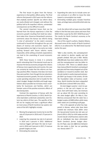 www.alec.org 79
The first lesson to glean from the Kansas
experience is that politics affects policy. The final
reforms that passed in 2012 were not the reforms
that anybody wanted. Specific tax reform ideas
are easily diluted and changed, and without the
political will to fix imperfect reforms, unintended
consequences can be difficult to avoid.
The second important lesson that can be
learned from the Kansas experience is that the
economic growth resulting from bold tax reduc-
tions takes time. Governor Brownback’s previous
comments about the Kansas tax reforms being
“a shot of adrenaline” to the state’s economy
continued to hound him throughout the ups and
downs of revenue and economic reports. Set-
ting expectations too high or too early can make
pushing forward with future reforms nearly
impossible, while setting unrealistic expectations
can lead to the unwinding of sound economic
reforms.
With these lessons in mind, it is certainly
worth reiterating that if the desired result was to
improve the Kansas economy and give the citizens
of Kansas more opportunity and income, the case
can certainly be made that the reforms are hav-
ing a positive effect. However, that does not mean
they were perfect. Even though the tax reductions
improved economic growth, the lack of commen-
surate spending reductions led to trouble for the
state’s budget. Budget shortfalls and tough nego-
tiations about possible tax increases mean uncer-
tainty for businesses and families, which can
hamper some of the positive economic effects of
decreasing taxes.
Contrast the experience of Kansas with the
experience of North Carolina. In 2013, North Car-
olina lawmakers undertook substantial, even his-
toric tax reform of their own. The specifics of the
bill are far ranging and have a significant effect
on most areas of North Carolina’s tax system, but
some of the bill’s highlights include:
•	 Moving the progressive income tax to one flat
rate of 5.8 percent in 2014 and 5.75 percent in
2015
•	 Lowering the corporate tax rate to 6 percent
in 2014 and 5 percent in 2015. Additional
revenue triggers will lower the rate to 4 per-
cent in 2016 and 3 percent in 2017, if revenue
growth targets are met
•	 Eliminating the estate tax
•	 Expanding the sales tax to include some ser-
vice contracts in an effort to move the state
toward a consumption tax model
•	 Eliminating multiple gross receipts franchise
taxes, privilege taxes and preferential sales tax
rates
In all, the reform bill cut taxes more than $500
million in the first two years alone and more than
$650 million a year by the 2017-2018 fiscal year.58
The results for North Carolina’s economy so far
have been striking.
One of this report’s authors, Stephen Moore,
discussed some of the results of North Carolina’s
reforms in an editorial for The Wall Street Journal
earlier this year:
“After a few months, the unemployment
rate started to decline rapidly and job
growth climbed. Not just a little. Nearly
200,000 jobs have been added since 2013
and the unemployment rate has fallen to
5.5% from 7.9%. There is a debate about
how many of North Carolina’s unemployed
got jobs and how many dropped out of the
workforce or moved to another state. But
the job market is vastly improved and peo-
ple didn’t go hungry in the streets. On the
Tax Foundation index of business condi-
tions, North Carolina has been catapulted
to 16th from a dismal 44th since 2013…
An even bigger surprise—even to sup-
porters—is the tax cut’s impact on rev-
enue. Even with lower rates, tax revenues
are up about 6% this year according to
the state budget office. On May 6, Gov.
McCrory announced that the state has a
budget surplus of $400 million while many
other states are scrambling to fill gaps.
This is the opposite of what has hap-
pened in Kansas, where jobs have been
created but revenues have fallen since
the top personal income-tax rate was cut
from 6.45% in 2012 to 4.6% today and the
income tax for small business owners who
file as individuals has been eliminated.
North Carolina’s former budget direc-
tor, Art Pope, says one difference between
the two states is that ‘we cut spending
too. Kansas didn’t.’”59
LESSONS FROM KANSAS
 