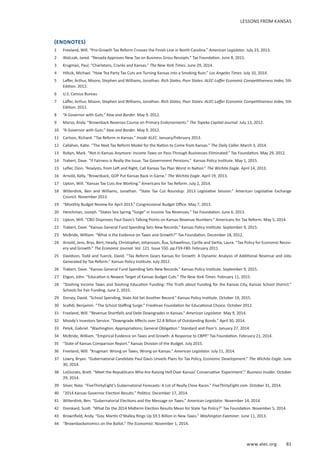 www.alec.org 81
(ENDNOTES)
1	 Freeland, Will. “Pro-Growth Tax Reform Crosses the Finish Line in North Carolina.” American Legislator. July 23, 2013.
2	 Walczak, Jared. “Nevada Approves New Tax on Business Gross Receipts.” Tax Foundation. June 8, 2015.
3	 Krugman, Paul. “Charlatans, Cranks and Kansas.” The New York Times. June 29, 2014.
4	 Hiltzik, Michael. “How Tea Party Tax Cuts are Turning Kansas into a Smoking Ruin.” Los Angeles Times. July 10, 2014.
5	 Laffer, Arthur, Moore, Stephen and Williams, Jonathan. Rich States, Poor States: ALEC-Laffer Economic Competitiveness Index, 5th
Edition. 2012.
6	 U.S. Census Bureau
7	 Laffer, Arthur, Moore, Stephen and Williams, Jonathan. Rich States, Poor States: ALEC-Laffer Economic Competitiveness Index, 5th
Edition. 2012.
8	 “A Governor with Guts.” Kaw and Border. May 9, 2012.
9	 Marso, Andy. “Brownback Reverses Course on Primary Endorsements.” The Topeka Capital-Journal. July 13, 2012.
10	 “A Governor with Guts.” Kaw and Border. May 9, 2012.
11	 Carlson, Richard. “Tax Reform in Kansas.” Inside ALEC. January/February 2013.
12	 Callahan, Katie. “The Next Tax Reform Model for the Nation to Come from Kansas.” The Daily Caller. March 3, 2014.
13	 Robyn, Mark. “Not in Kansas Anymore: Income Taxes on Pass-Through Businesses Eliminated.” Tax Foundation. May 29, 2012.
14	 Trabert, Dave. “If Fairness is Really the Issue, Tax Government Pensions.” Kansas Policy Institute. May 1, 2015.
15	 Lefler, Dion. “Analysts, from Left and Right, Call Kansas Tax Plan Worst in Nation.” The Wichita Eagle. April 14, 2013.
16	 Arnold, Kelly. “Brownback, GOP Put Kansas Back in Game.” The Wichita Eagle. April 19, 2013.
17	 Upton, Will. “Kansas Tax Cuts Are Working.” Americans for Tax Reform. July 2, 2014.
18	 Wilterdink, Ben and Williams, Jonathan. “State Tax Cut Roundup: 2013 Legislative Session.” American Legislative Exchange
Council. November 2013.
19	 “Monthly Budget Review for April 2013.” Congressional Budget Office. May 7, 2013.
20	 Henchman, Joseph. “States See Spring “Surge” in Income Tax Revenues.” Tax Foundation. June 6, 2013.
21	 Upton, Will. “CBO Disproves Paul Davis’s Talking Points on Kansas Revenue Numbers.” Americans for Tax Reform. May 5, 2014.
22	 Trabert, Dave. “Kansas General Fund Spending Sets New Records.” Kansas Policy Institute. September 9, 2015.
23	 McBride, William. “What is the Evidence on Taxes and Growth?” Tax Foundation. December 18, 2012.
24	 Arnold, Jens, Brys, Bert, Heady, Christopher, Johansson, Åsa, Schwellnus, Cyrille and Vartia, Laura. “Tax Policy for Economic Recov-
ery and Growth.” The Economic Journal. Vol. 121. Issue 550. pp.F59-F80. February 2011.
25	 Davidson, Todd and Tuerck, David. “Tax Reform Gears Kansas for Growth: A Dynamic Analysis of Additional Revenue and Jobs
Generated by Tax Reform.” Kansas Policy Institute. July 2012.
26	 Trabert, Dave. “Kansas General Fund Spending Sets New Records.” Kansas Policy Institute. September 9, 2015.
27	 Eligon, John. “Education Is Newest Target of Kansas Budget Cuts.” The New York Times. February 11, 2015.
28	 “Slashing Income Taxes and Slashing Education Funding: The Truth about Funding for the Kansas City, Kansas School District.”
Schools for Fair Funding. June 2, 2015.
29	 Dorsey, David. “School Spending, State Aid Set Another Record.” Kansas Policy Institute. October 19, 2015.
30	 Scafidi, Benjamin. “The School Staffing Surge.” Friedman Foundation for Educational Choice. October 2012.
31	 Freeland, Will. “Revenue Shortfalls and Debt Downgrades in Kansas.” American Legislator. May 9, 2014.
32	 Moody’s Investors Service. “Downgrade Affects over $2.8 Billion of Outstanding Bonds.” April 30, 2014.
33	 Petek, Gabriel. “Washington; Appropriations; General Obligation.” Standard and Poor’s. January 27, 2014.
34	 McBride, William. “Empirical Evidence on Taxes and Growth: A Response to CBPP.” Tax Foundation. February 21, 2014.
35	 “State of Kansas Comparison Report.” Kansas Division of the Budget. July 2015.
36	 Freeland, Will. “Krugman: Wrong on Taxes, Wrong on Kansas.” American Legislator. July 11, 2014.
37	 Lowry, Bryan. “Gubernatorial Candidate Paul Davis Unveils Plans for Tax Policy, Economic Development.” The Wichita Eagle. June
30, 2014.
38	 LoGiurato, Brett. “Meet the Republicans Who Are Raising Hell Over Kansas’ Conservative ‘Experiment’.” Business Insider. October
29, 2014.
39	 Silver, Nate. “FiveThirtyEight’s Gubernatorial Forecasts: A Lot of Really Close Races.” FiveThirtyEight.com. October 31, 2014.
40	 “2014 Kansas Governor Election Results.” Politico. December 17, 2014.
41	 Wilterdink, Ben. “Gubernatorial Elections and the Message on Taxes.” American Legislator. November 14, 2014.
42	 Drenkard, Scott. “What Do the 2014 Midterm Election Results Mean for State Tax Policy?” Tax Foundation. November 5, 2014.
43	 Brownfield, Andy. “Gov. Martin O’Malley Rings Up $9.5 Billion in New Taxes.” Washington Examiner. June 11, 2013.
44	 “Brownbackonomics on the Ballot.” The Economist. November 1, 2014.
LESSONS FROM KANSAS
 