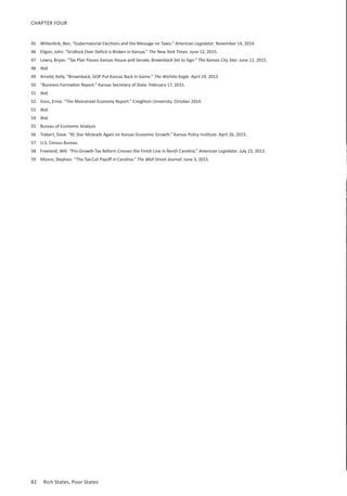 82	 Rich States, Poor States
CHAPTER FOUR
45	 Wilterdink, Ben. “Gubernatorial Elections and the Message on Taxes.” American Legislator. November 14, 2014.
46	 Eligon, John. “Gridlock Over Deficit is Broken in Kansas.” The New York Times. June 12, 2015.
47	 Lowry, Bryan. “Tax Plan Passes Kansas House and Senate, Brownback Set to Sign.” The Kansas City Star. June 12, 2015.
48	 Ibid.
49	 Arnold, Kelly. “Brownback, GOP Put Kansas Back in Game.” The Wichita Eagle. April 19, 2013.
50	 “Business Formation Report.” Kansas Secretary of State. February 17, 2015.
51	 Ibid.
52	 Goss, Ernie. “The Mainstreet Economy Report.” Creighton University. October 2014.
53	 Ibid.
54	 Ibid.
55	 Bureau of Economic Analysis
56	 Trabert, Dave. “KC Star Misleads Again on Kansas Economic Growth.” Kansas Policy Institute. April 26, 2015.
57	 U.S. Census Bureau
58	 Freeland, Will. “Pro-Growth Tax Reform Crosses the Finish Line in North Carolina.” American Legislator. July 23, 2013.
59	 Moore, Stephen. “The Tax-Cut Payoff in Carolina.” The Wall Street Journal. June 3, 2015.
 