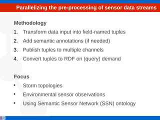 Parallelizing the pre-processing of sensor data streams
Methodology
1. Transform data input into field-named tuples
2. Add semantic annotations (if needed)
3. Publish tuples to multiple channels
4. Convert tuples to RDF on (query) demand
Focus

Storm topologies

Environmental sensor observations

Using Semantic Sensor Network (SSN) ontology
 