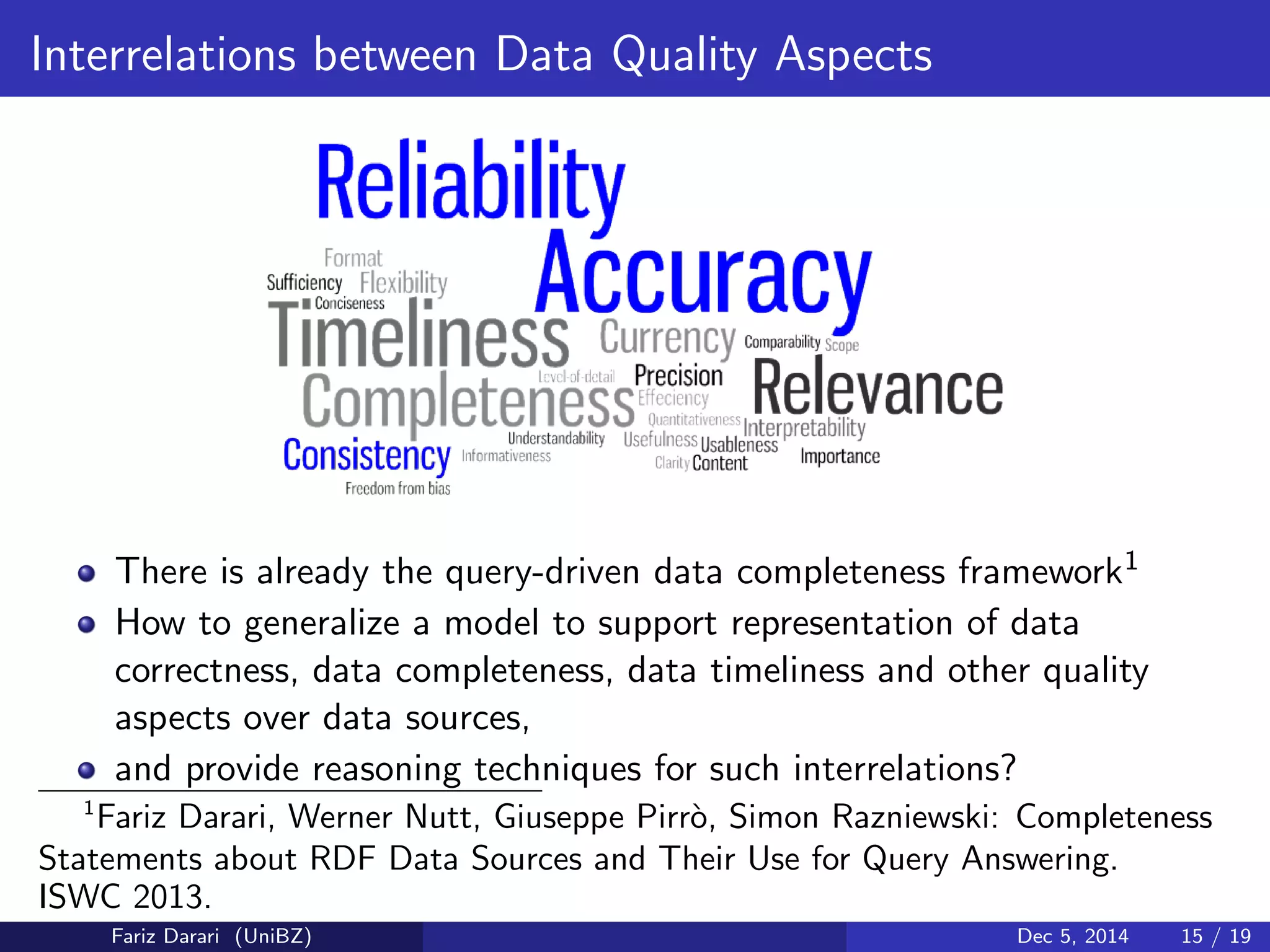 Interrelations between Data Quality Aspects 
There is already the query-driven data completeness framework1 
How to generalize a model to support representation of data 
correctness, data completeness, data timeliness and other quality 
aspects over data sources, 
and provide reasoning techniques for such interrelations? 
1Fariz Darari, Werner Nutt, Giuseppe Pirro, Simon Razniewski: Completeness 
Statements about RDF Data Sources and Their Use for Query Answering. 
ISWC 2013. 
Fariz Darari (UniBZ) Dec 5, 2014 15 / 19 
 