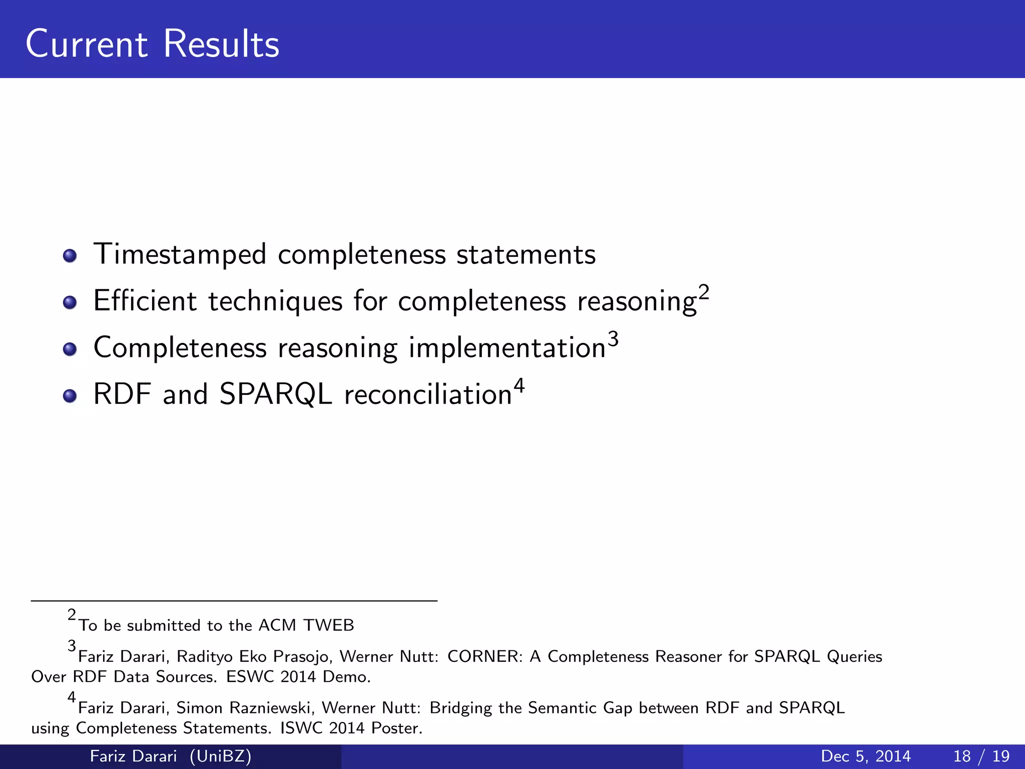 Current Results 
Timestamped completeness statements 
Ecient techniques for completeness reasoning2 
Completeness reasoning implementation3 
RDF and SPARQL reconciliation4 
2 
To be submitted to the ACM TWEB 
3 
Fariz Darari, Radityo Eko Prasojo, Werner Nutt: CORNER: A Completeness Reasoner for SPARQL Queries 
Over RDF Data Sources. ESWC 2014 Demo. 
4 
Fariz Darari, Simon Razniewski, Werner Nutt: Bridging the Semantic Gap between RDF and SPARQL 
using Completeness Statements. ISWC 2014 Poster. 
Fariz Darari (UniBZ) Dec 5, 2014 18 / 19 
 