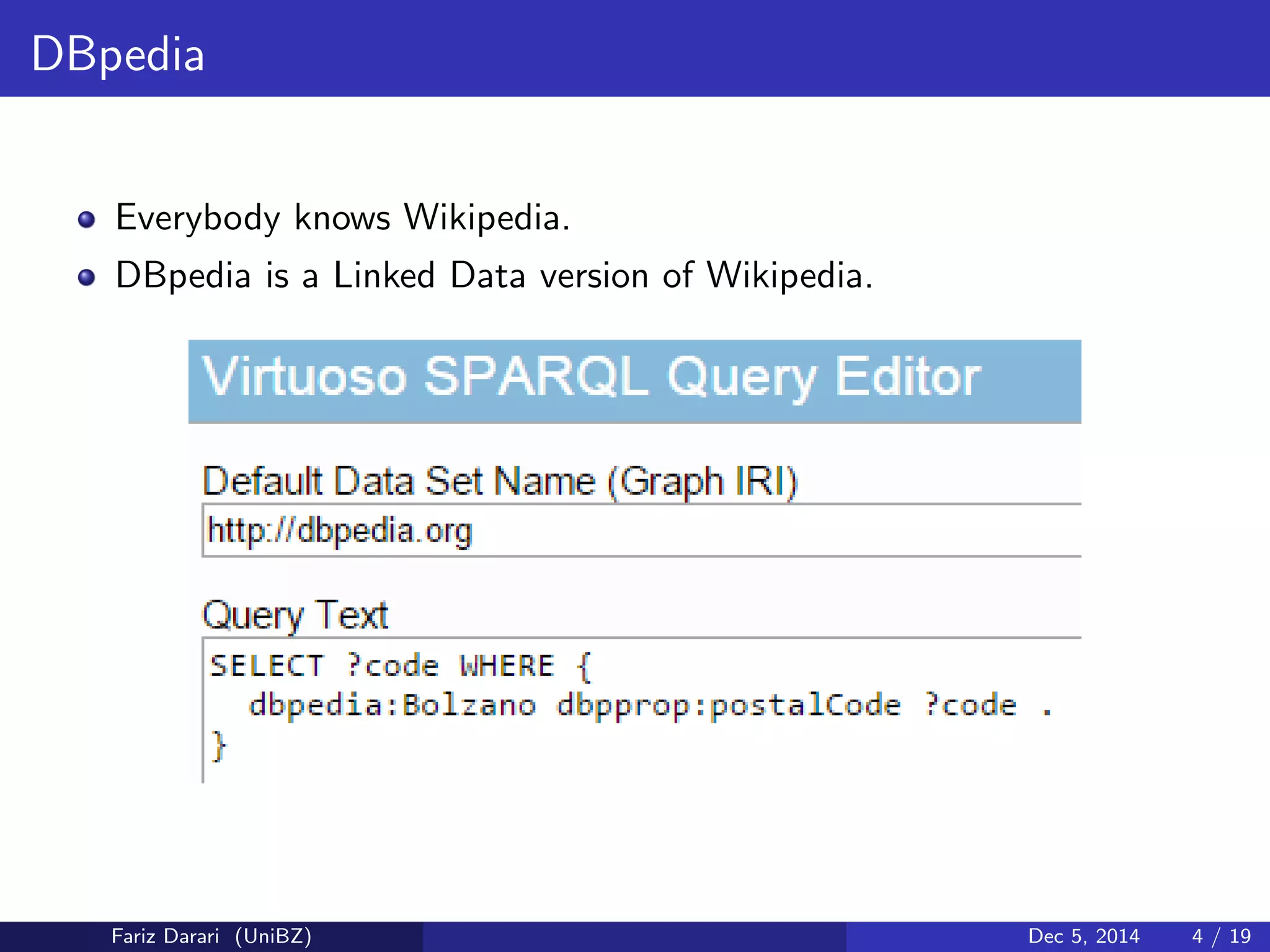 DBpedia 
Everybody knows Wikipedia. 
DBpedia is a Linked Data version of Wikipedia. 
Fariz Darari (UniBZ) Dec 5, 2014 4 / 19 
 