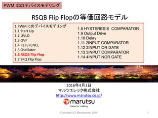 RSQB Flip Flopの等価回路モデル
Copyright (C) Marutsuelec 2016 1
1.PWM ICのデバイスモデリング
1.1 Start Up
1.2 UVLO
1.3 OVP
1.4 REFERENCE
1.5 Oscillator
1.6 RSQB Flip Flop
1.7 SRQ Flip Flop
1.8 HYSTERESIS COMPARATOR
1.9 Output Drive
1.10 Delay
1.11 2INPUT COMPARATOR
1.12 2INPUT OR GATE
1.13 3INPUT COMPARATOR
1.14 4INPUT NOR GATE
2016年4月1日
マルツエレック株式会社
http://www.marutsu.co.jp/
PWM ICのデバイスモデリング
 