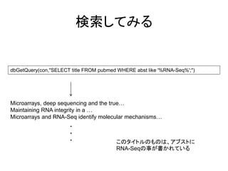 検索してみる


dbGetQuery(con,"SELECT title FROM pubmed WHERE abst like '%RNA-Seq%';")




Microarrays, deep sequencing and the true…
Maintaining RNA integrity in a …
Microarrays and RNA-Seq identify molecular mechanisms…
                      ・
                      ・
                      ・                 このタイトルのものは、アブストに
                                        RNA-Seqの事が書かれている
 