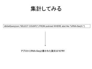 集計してみる

dbGetQuery(con,"SELECT COUNT(*) FROM pubmed WHERE abst like '%RNA-Seq%';")




               アブストにRNA-Seqと書かれた論文は167件!
 