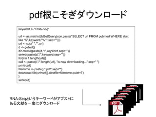 pdf根こそぎダウンロード
  keyword <- "RNA-Seq"

  url <- as.matrix(dbGetQuery(con,paste("SELECT url FROM pubmed WHERE abst
  like '%",keyword,"%';",sep="")))
  url <- sub(" ","",url)
  d <- getwd()
  dir.create(paste(d,"/",keyword,sep=""))
  setwd(paste(d,"/",keyword,sep=""))
  for(i in 1:length(url)){
  call <- paste(i,"/",length(url), "is now downloading...",sep=" ")
  print(call)
  filename <- paste(i,".pdf",sep="")
  download.file(url=url[i],destfile=filename,quiet=T)
  }
  setwd(d)




RNA-Seqというキーワードがアブストに
ある文献を一度にダウンロード
 