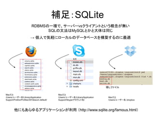補足：SQLite
                          RDBMSの一種で、サーバーvsクライアントという概念が無い
                                SQLの文法はMySQLとかと大体は同じ
                         → 個人で気軽にローカルのデータベースを構築するのに最適




                                                                                 隠しファイル

Macだと                                         Macだと
/Users/ユーザー名/Library/Application              /Users/ユーザー名/Library/Application    Macだと
Support/Firefox/Profiles/307dewum.default/    Support/Skype/アカウント名/               /Users/ユーザー名/.dropbox



        他にもあらゆるアプリケーションが利用 （http://www.sqlite.org/famous.html）
 