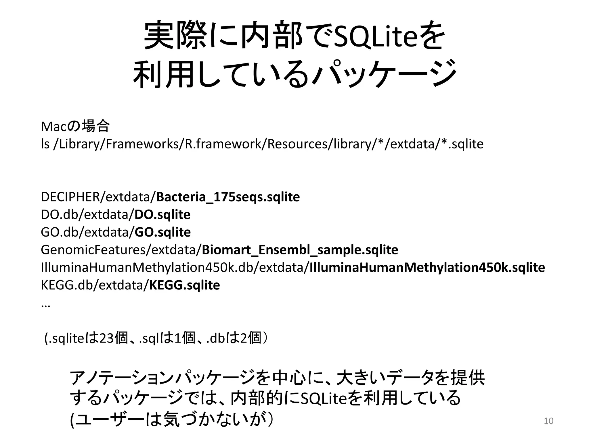 実際に内部でSQLiteを
              利用しているパッケージ
Macの場合
ls /Library/Frameworks/R.framework/Resources/library/*/extdata/*.sqlite


DECIPHER/extdata/Bacteria_175seqs.sqlite
DO.db/extdata/DO.sqlite
GO.db/extdata/GO.sqlite
GenomicFeatures/extdata/Biomart_Ensembl_sample.sqlite
IlluminaHumanMethylation450k.db/extdata/IlluminaHumanMethylation450k.sqlite
KEGG.db/extdata/KEGG.sqlite
…

(.sqliteは23個、.sqlは1個、.dbは2個）

    アノテーションパッケージを中心に、大きいデータを提供
    するパッケージでは、内部的にSQLiteを利用している
    (ユーザーは気づかないが）                                                         10
 