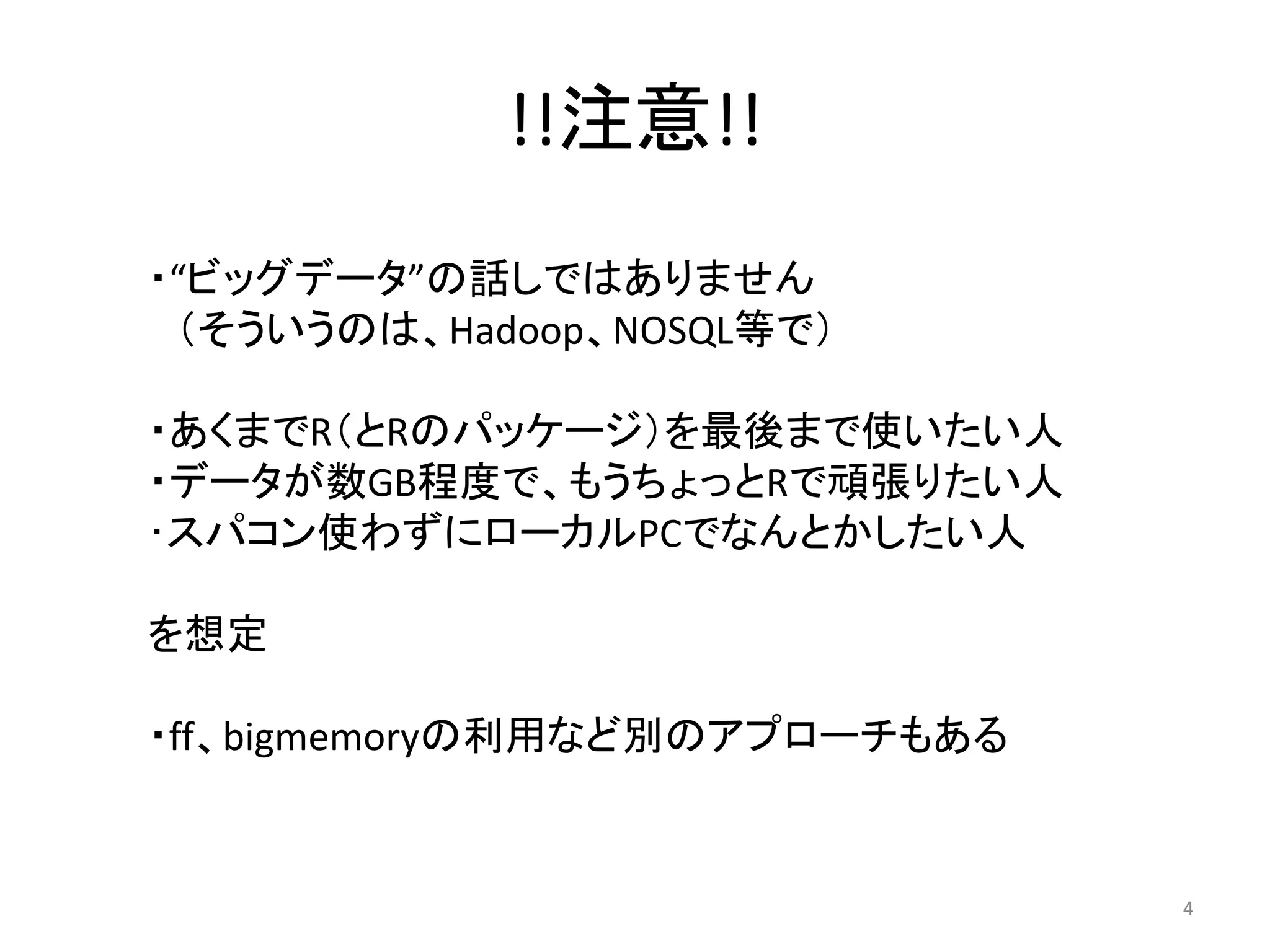 !!注意!!
・“ビッグデータ”の話しではありません
 （そういうのは、Hadoop、NOSQL等で）

・あくまでR（とRのパッケージ）を最後まで使いたい人
・データが数GB程度で、もうちょっとRで頑張りたい人
･スパコン使わずにローカルPCでなんとかしたい人

を想定

・ff、bigmemoryの利用など別のアプローチもある


                               4
 