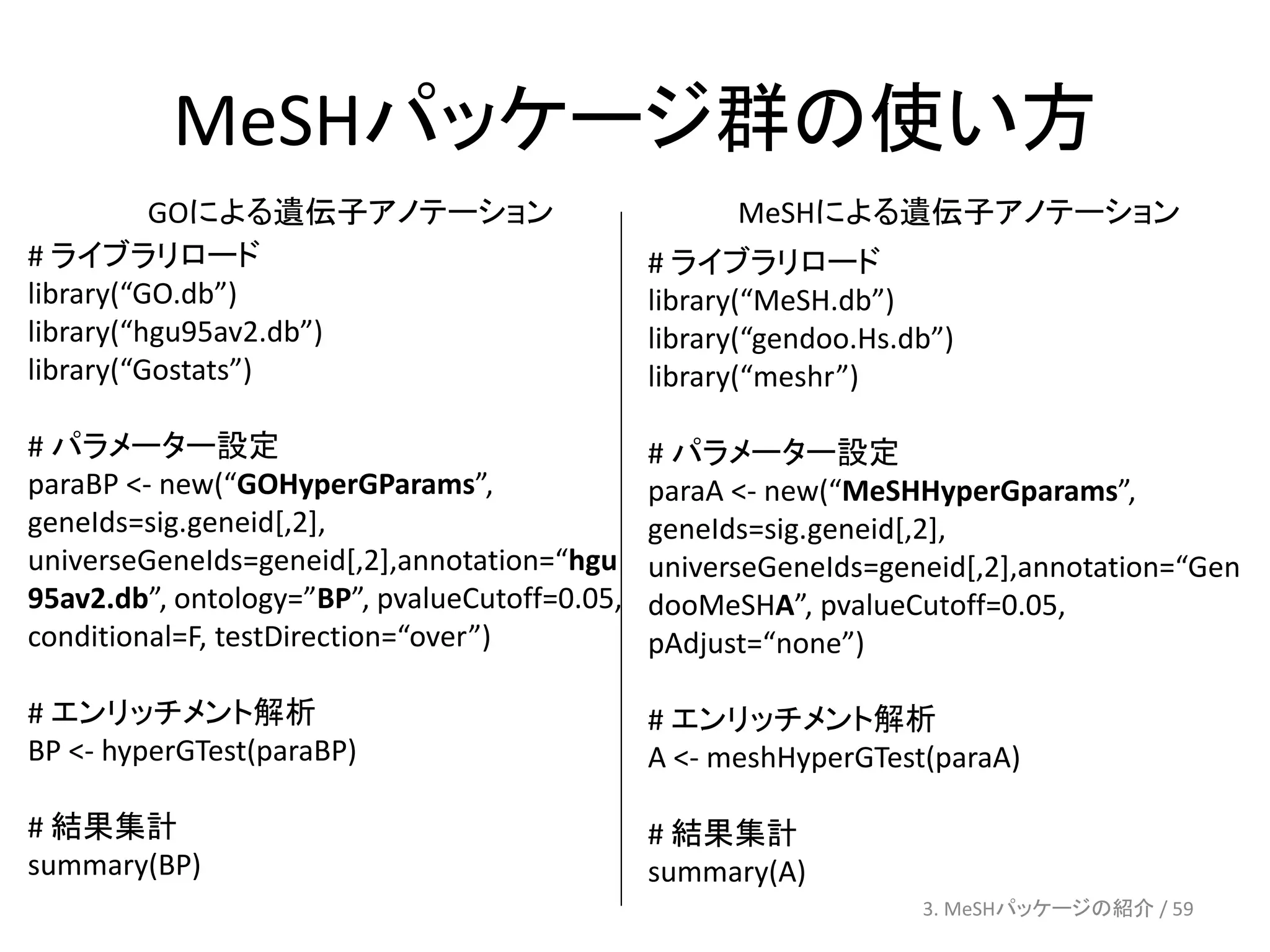 MeSHパッケージ群の使い方
          GOによる遺伝子アノテーション                            MeSHによる遺伝子アノテーション
# ライブラリロード                                     # ライブラリロード
library(“GO.db”)                               library(“MeSH.db”)
library(“hgu95av2.db”)                         library(“gendoo.Hs.db”)
library(“Gostats”)                             library(“meshr”)

# パラメーター設定                                     # パラメーター設定
paraBP <- new(“GOHyperGParams”,                paraA <- new(“MeSHHyperGparams”,
geneIds=sig.geneid[,2],                        geneIds=sig.geneid[,2],
universeGeneIds=geneid[,2],annotation=“hgu     universeGeneIds=geneid[,2],annotation=“Gen
95av2.db”, ontology=”BP”, pvalueCutoff=0.05,   dooMeSHA”, pvalueCutoff=0.05,
conditional=F, testDirection=“over”)           pAdjust=“none”)

# エンリッチメント解析                                   # エンリッチメント解析
BP <- hyperGTest(paraBP)                       A <- meshHyperGTest(paraA)

# 結果集計                                         # 結果集計
summary(BP)                                    summary(A)
                                                                   3. MeSHパッケージの紹介 / 59
 
