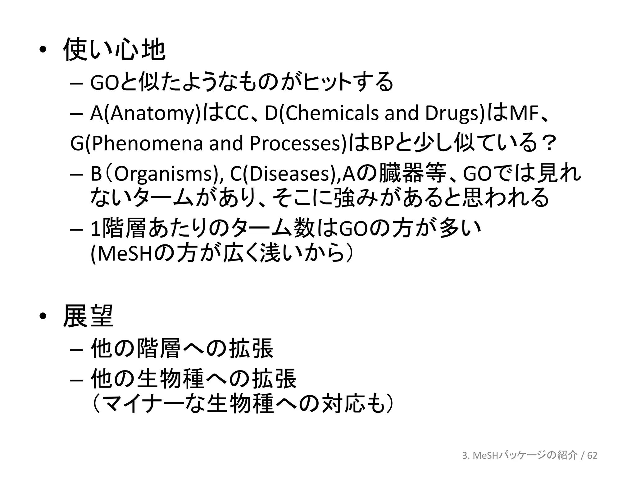 • 使い心地
 – GOと似たようなものがヒットする
 – A(Anatomy)はCC、D(Chemicals and Drugs)はMF、
 G(Phenomena and Processes)はBPと少し似ている？
 – B（Organisms), C(Diseases),Aの臓器等、GOでは見れ
   ないタームがあり、そこに強みがあると思われる
 – 1階層あたりのターム数はGOの方が多い
   (MeSHの方が広く浅いから）

• 展望
 – 他の階層への拡張
 – 他の生物種への拡張
   （マイナーな生物種への対応も）

                                 3. MeSHパッケージの紹介 / 62
 