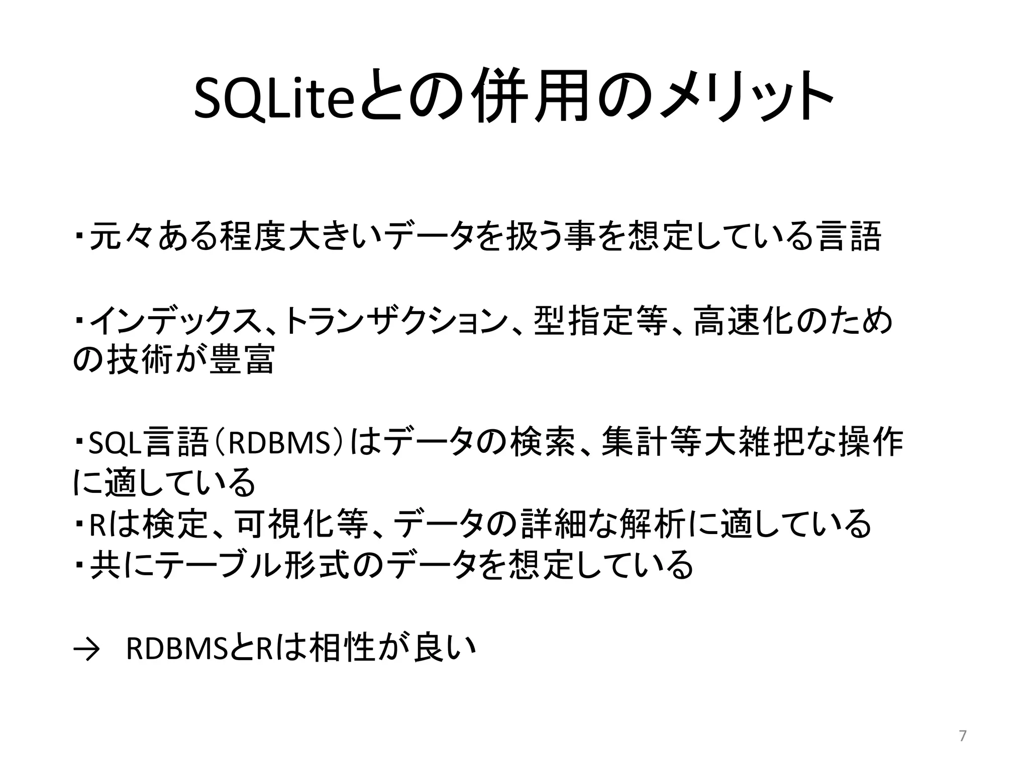 SQLiteとの併用のメリット

・元々ある程度大きいデータを扱う事を想定している言語

・インデックス、トランザクション、型指定等、高速化のため
の技術が豊富

・SQL言語（RDBMS）はデータの検索、集計等大雑把な操作
に適している
・Rは検定、可視化等、データの詳細な解析に適している
・共にテーブル形式のデータを想定している

→ RDBMSとRは相性が良い

                                 7
 