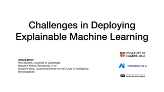 Challenges in Deploying
Explainable Machine Learning
Umang Bhatt
PhD Student, University of Cambridge
Research Fellow, Partnership on AI
Student Fellow, Leverhulme Center for the Future of Intelligence
@umangsbhatt
 