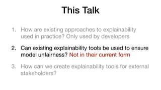 This Talk
1. How are existing approaches to explainability
used in practice? Only used by developers 

2. Can existing explainability tools be used to ensure
model unfairness? Not in their current form

3. How can we create explainability tools for external
stakeholders?
 