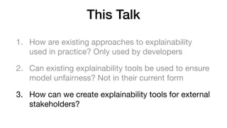 This Talk
1. How are existing approaches to explainability
used in practice? Only used by developers

2. Can existing explainability tools be used to ensure
model unfairness? Not in their current form

3. How can we create explainability tools for external
stakeholders?
 