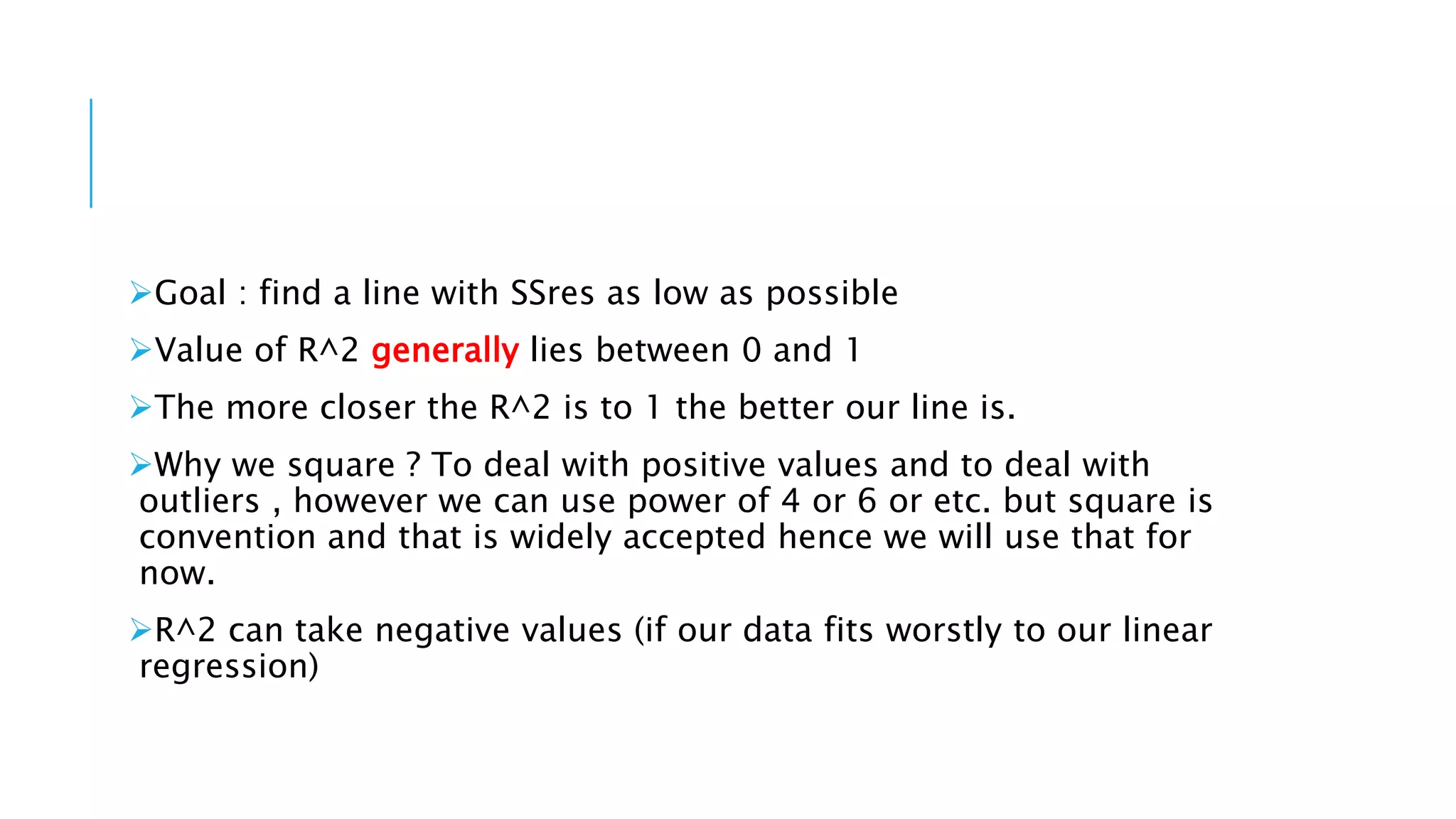 Goal : find a line with SSres as low as possible
Value of R^2 generally lies between 0 and 1
The more closer the R^2 is to 1 the better our line is.
Why we square ? To deal with positive values and to deal with
outliers , however we can use power of 4 or 6 or etc. but square is
convention and that is widely accepted hence we will use that for
now.
R^2 can take negative values (if our data fits worstly to our linear
regression)
 