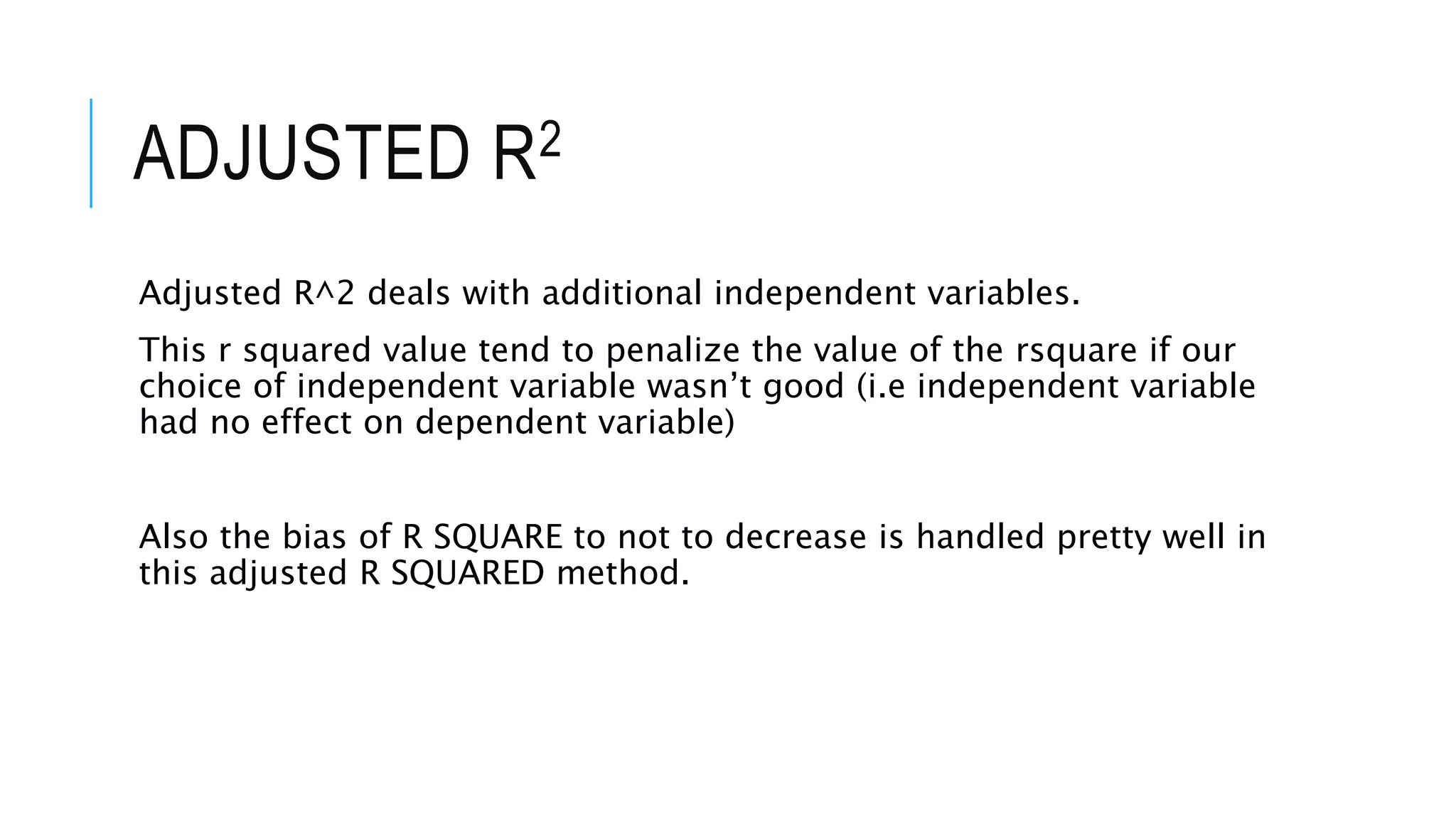 ADJUSTED R2
Adjusted R^2 deals with additional independent variables.
This r squared value tend to penalize the value of the rsquare if our
choice of independent variable wasn’t good (i.e independent variable
had no effect on dependent variable)
Also the bias of R SQUARE to not to decrease is handled pretty well in
this adjusted R SQUARED method.
 