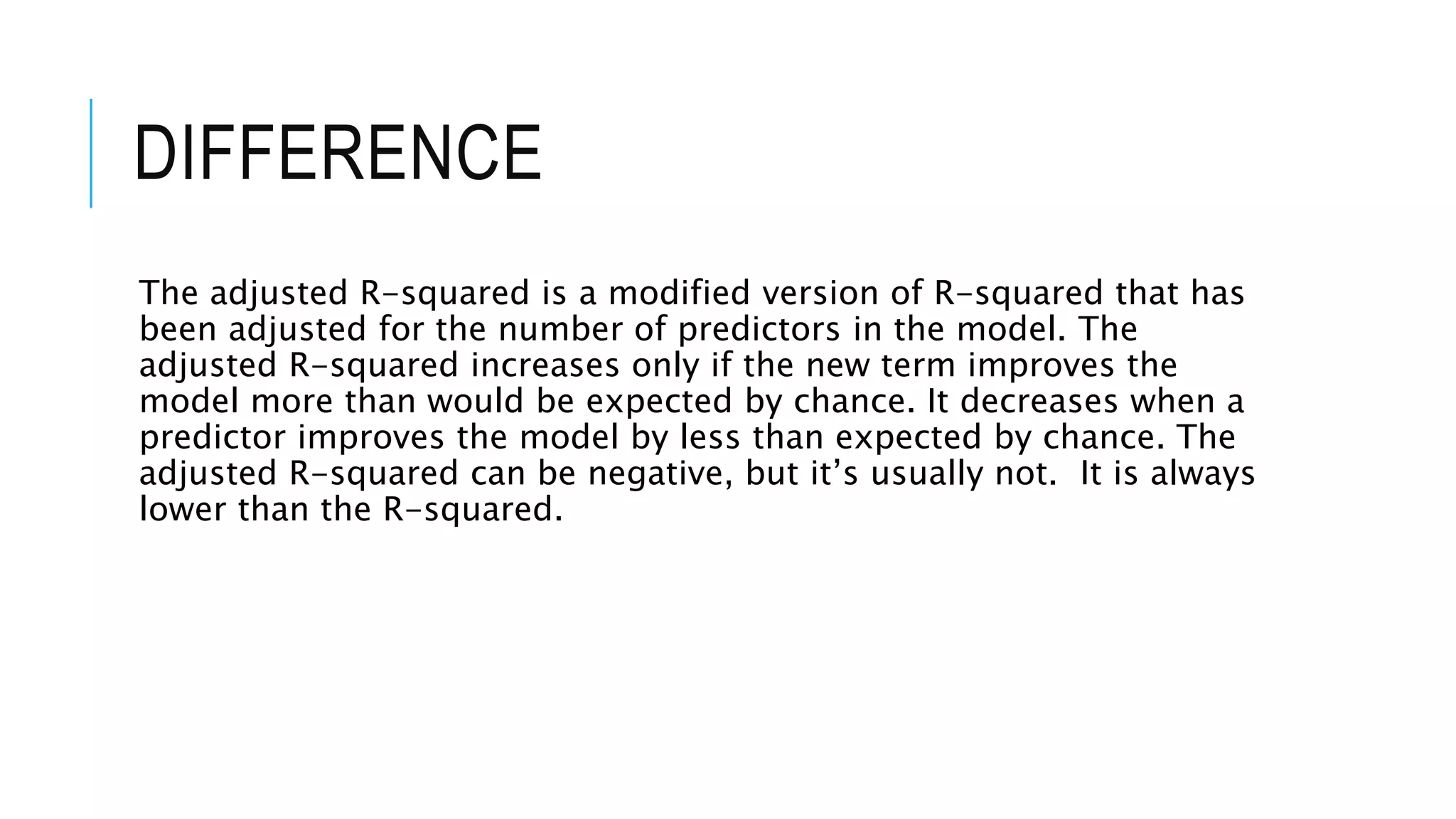 DIFFERENCE
The adjusted R-squared is a modified version of R-squared that has
been adjusted for the number of predictors in the model. The
adjusted R-squared increases only if the new term improves the
model more than would be expected by chance. It decreases when a
predictor improves the model by less than expected by chance. The
adjusted R-squared can be negative, but it’s usually not. It is always
lower than the R-squared.
 