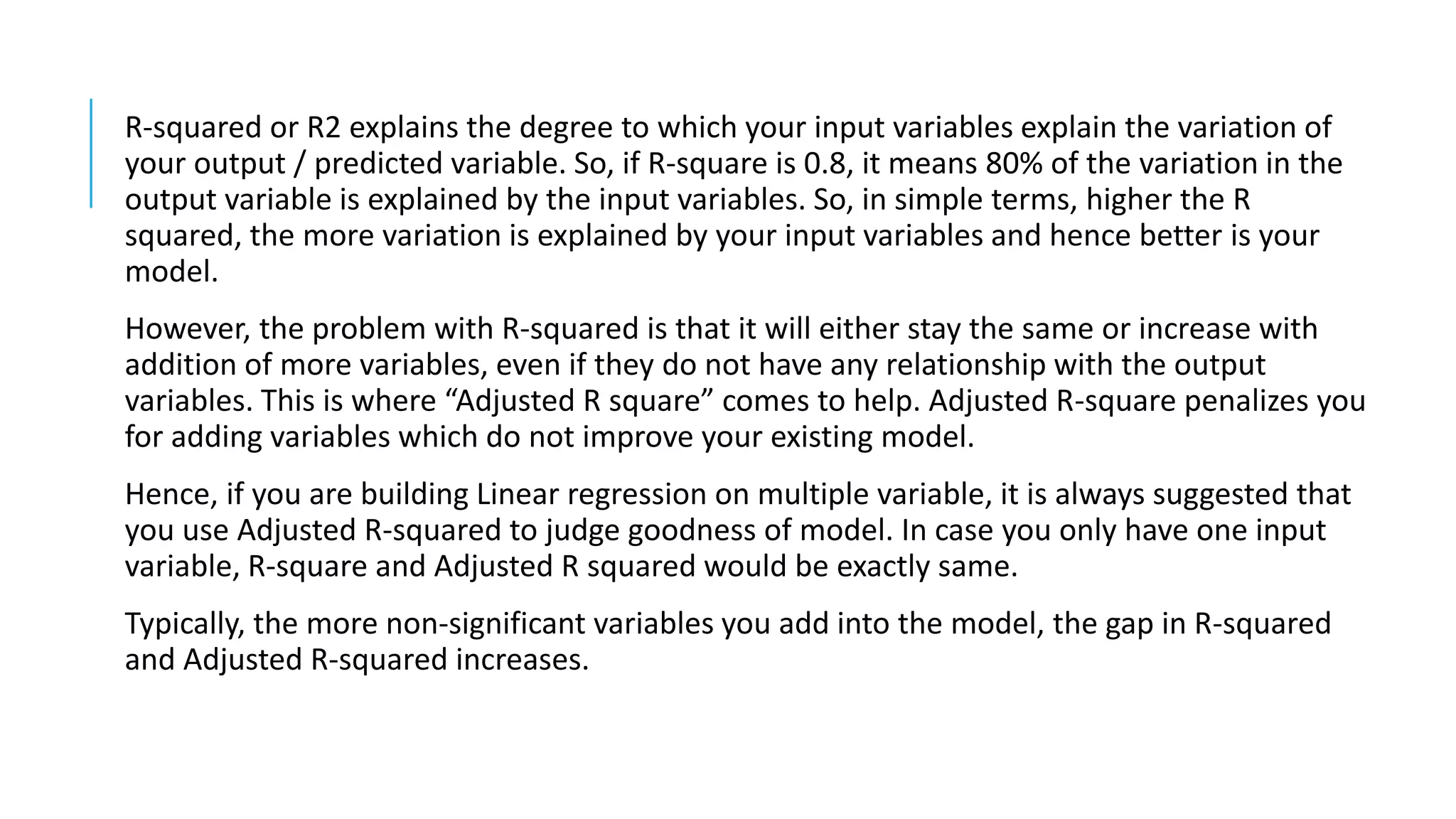 R-squared or R2 explains the degree to which your input variables explain the variation of
your output / predicted variable. So, if R-square is 0.8, it means 80% of the variation in the
output variable is explained by the input variables. So, in simple terms, higher the R
squared, the more variation is explained by your input variables and hence better is your
model.
However, the problem with R-squared is that it will either stay the same or increase with
addition of more variables, even if they do not have any relationship with the output
variables. This is where “Adjusted R square” comes to help. Adjusted R-square penalizes you
for adding variables which do not improve your existing model.
Hence, if you are building Linear regression on multiple variable, it is always suggested that
you use Adjusted R-squared to judge goodness of model. In case you only have one input
variable, R-square and Adjusted R squared would be exactly same.
Typically, the more non-significant variables you add into the model, the gap in R-squared
and Adjusted R-squared increases.
 
