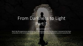 From Darkness to Light
Part 1
Dr. Asad Zaman
Brief: My life-experiences which led me to the realization that the education I received at the finest
universities of the world was deeply deficient in terms of answering central questions posed by life.
 