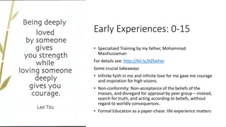 Early Experiences: 0-15
• Specialized Training by my father, Mohammad
Masihuzzaman
For details see: http://bit.ly/AZfather
Some crucial takeaways
• Infinite faith in me and infinite love for me gave me courage
and inspiration for high visions.
• Non-conformity: Non-acceptance of the beliefs of the
masses, and disregard for approval by peer group – instead,
search for truth, and acting according to beliefs, without
regard to worldly consequences.
• Formal Education as a paper-chase: life-experience matters
 