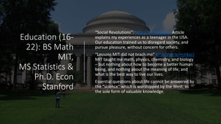 Education (16-
22): BS Math
MIT,
MS Statistics &
Ph.D. Econ
Stanford
“Social Revolutions”: http://bit.ly/iwv4sr Article
explains my experiences as a teenager in the USA.
Our education trained us to disregard society, and
pursue pleasure, without concern for others.
“Lessons MIT did not teach me” http://bit.ly/mit4az1
MIT taught me math, physics, chemistry, and biology
– but nothing about how to become a better human
being, and nothing about the meaning of life, and
what is the best way to live our lives.
Essential questions about life cannot be answered by
the “science” which is worshipped by the West, as
the sole form of valuable knowledge.
 