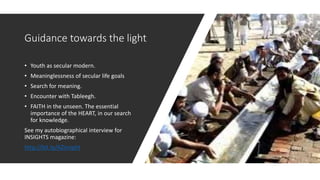 Guidance towards the light
• Youth as secular modern.
• Meaninglessness of secular life goals
• Search for meaning.
• Encounter with Tableegh.
• FAITH in the unseen. The essential
importance of the HEART, in our search
for knowledge.
See my autobiographical interview for
INSIGHTS magazine:
http://bit.ly/AZinsight
 