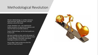 Methodological Revolution
Western Methodology: In conflicts between
head and heart, ignore the heart, and pay
attention only to the head!
I think, therefore I am – Our experienced
bodily sensations are ignored as evidence, and
only the head can provide evidence.
Eastern Methodology: Let the heart guide you
to the truth.
My heart testifies to God, and to the power of
the message. My head shows me that my heart
is wrong. Believe in the heart, and revise
thinking to conform to the heart.
Dua to Allah T’aala to help me solve this
conflict of head and heart.
 