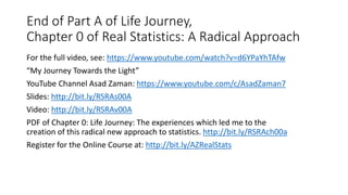 End of Part A of Life Journey,
Chapter 0 of Real Statistics: A Radical Approach
For the full video, see: https://www.youtube.com/watch?v=d6YPaYhTAfw
“My Journey Towards the Light”
YouTube Channel Asad Zaman: https://www.youtube.com/c/AsadZaman7
ݺߣs: http://bit.ly/RSRAs00A
Video: http://bit.ly/RSRAv00A
PDF of Chapter 0: Life Journey: The experiences which led me to the
creation of this radical new approach to statistics. http://bit.ly/RSRAch00a
Register for the Online Course at: http://bit.ly/AZRealStats
 