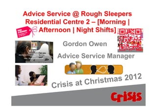 Advice Service @ Rough Sleepers
Residential Centre 2 – [Morning |
    Afternoon | Night Shifts]

             Gordon Owen
            Advice Service Manager


                       hristma s 2012
        C   risis at C
 
