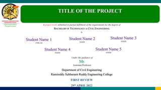 Student Name 3
182020
Under the guidance of
Mr.
Assistant Professor
Department of Civil Engineering
Ramireddy Subbarami Reddy Engineering College
FIRST REVIEW
29th APRIL 2022
Student Name 2
182020
Student Name 4
182020
Student Name 1
193R1A0
Student Name 5
182020
TITLE OF THE PROJECT
A project work submitted in partial fulfilment of the requirements for the degree of
BACHELOR OF TECHNOLOGY in CIVIL ENGINEERING
by
 