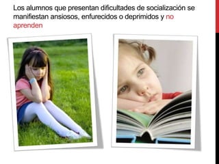 Los alumnos que presentan dificultades de socialización se
manifiestan ansiosos, enfurecidos o deprimidos y no
aprenden
 