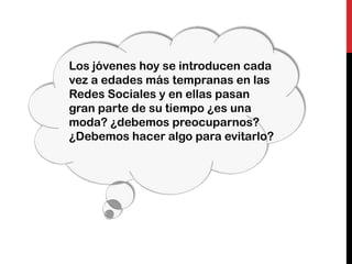 Los jóvenes hoy se introducen cada
vez a edades más tempranas en las
Redes Sociales y en ellas pasan
gran parte de su tiempo ¿es una
moda? ¿debemos preocuparnos?
¿Debemos hacer algo para evitarlo?
 