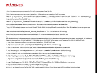 IMÁGENES
1. http://cdn.sustentator.com/blog-es/files/2010/11/chicoscolegio2.jpg?981f8b

2. http://saludmentesana.com/wp-content/uploads/2011/05/trastorno-de-ansiedad-ni%C3%B1os.jpg
3. http://1.bp.blogspot.com/_wgFrYdaZ6DY/TOVTeZ8OObI/AAAAAAAAAAQ/6L3qtbeNUUA/s1600/daf4e996-7c98-4aad-a4c2-da8fef394921.jpg
4.http://old.humania.tv/fotos/not30311.jpg
5. http://4.bp.blogspot.com/_QDnMPxAewDQ/S78ZGY6V6jI/AAAAAAAAAEg/7Yd4UdxsZdk/s1600/24012010_082842.jpg
6. http://elblogdeteidehease.files.wordpress.com/2012/02/tuenti-colaboradores-copia.jpg?w=529&h=298

7. http://9f1780.medialib.glogster.com/media/39ba60f134f2c1653919f13f2de3f9eca644dbb843d49bfc518e01914ca3bab1/herramientas-tic.jpg


8. http://i.apestan.com/content_files/case_attached_images/c9d8214335722e111faa653d11d12d3a.jpg
9. http://www.factorde.com/blog/wp-content/uploads/2011/11/humor-redes-sociales-familia_thumb31.png

10.
http://s3.amazonaws.com/files.posterous.com/creport/ocBkbBFnEhmaEeousouIhjIzqibtaoumvqntIoEpfIyapcqEuwBtsCjwoIzH/p395.jpg.scaled100
0.jpg?AWSAccessKeyId=AKIAJFZAE65UYRT34AOQ&Expires=1345048375&Signature=rqpfUFNszwvjzTLWOj8vX0%2BDoeM%3D
11. http://www.clasesdeperiodismo.com/wp-content/uploads/2011/02/STORIFY.jpg
12. http://www.fondos10.net/wp-content/uploads/2009/12/Ping%C3%BCinos-enfrentados.jpg
13. http://2.bp.blogspot.com/_CZz0kWFyfDs/TPaRZQsQmcI/AAAAAAAAABs/a9TdKNeHj9s/S375/nik-tic.jpg

14. http://4.bp.blogspot.com/-rbMy33rWLmY/TdQU5Y8-fTI/AAAAAAAAABY/oNnLKxxPs40/s1600/27+abril.jpg
15. http://imagenes.hola.com/noticias-de-actualidad/2012/01/19/ninos-tecnologia-imagenes.jpg
16. http://4.bp.blogspot.com/_ln-S_I0k_RQ/SeTYbqPPJcI/AAAAAAAAADI/su-MpTGB02c/s400/adiccion+internet.jpg

17. http://www.indiepodcast.es/wp-content/uploads/2012/07/funny-computer-addiction.png

18. http://4.bp.blogspot.com/_ln-S_I0k_RQ/SeTYbqPPJcI/AAAAAAAAADI/su-MpTGB02c/s400/adiccion+internet.jpg
19.http://24.media.tumblr.com/tumblr_m7jbv1SF931qh6ub6o1_500.jpg
20. http://2.bp.blogspot.com/-uFseXjz-Hck/T48e1reekMI/AAAAAAAAA4w/WLJgmEdyFcg/s1600/Vivir%2Bdel%2Binternet.jpg
 