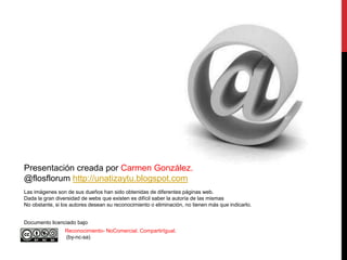 Presentación creada por Carmen González.
@flosflorum http://unatizaytu.blogspot.com
Las imágenes son de sus dueños han sido obtenidas de diferentes páginas web.
Dada la gran diversidad de webs que existen es difícil saber la autoría de las mismas
No obstante, si los autores desean su reconocimiento o eliminación, no tienen más que indicarlo.


Documento licenciado bajo
                 Reconocimiento- NoComercial. CompartirIgual.
                 (by-nc-sa)
 